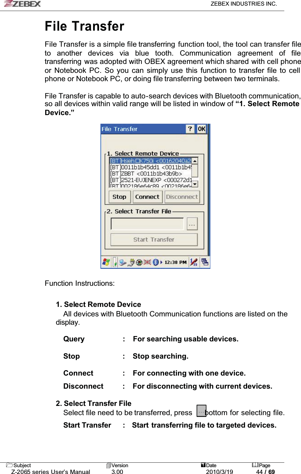 ZEBEX INDUSTRIES INC. Subject Version Date PageZ-2065 series User’s Manual 3.00 2010/3/19 44 / 69File TransferFile Transfer is a simple file transferring  function tool, the tool can transfer file to another devices via blue tooth. Communication agreement of filetransferring  was adopted with OBEX agreement which shared with cell phone or Notebook PC. So you can simply use this function to transfer file to cell phone or Notebook PC, or doing file transferring between two terminals.  !File Transfer is capable to auto-search devices with Bluetooth communication, so all devices within valid range will be listed in window of “1. Select Remote Device.”Function Instructions:1. Select Remote DeviceAll devices with Bluetooth Communication functions are listed on the display.Query : For searching usable devices. Stop : Stop searching. Connect : For connecting with one device.ʳDisconnect : For disconnecting with current devices. 2. Select Transfer FileSelect file need to be transferred, press   bottom for selecting file. Start Transfer :   Start  transferring file to targeted devices. 