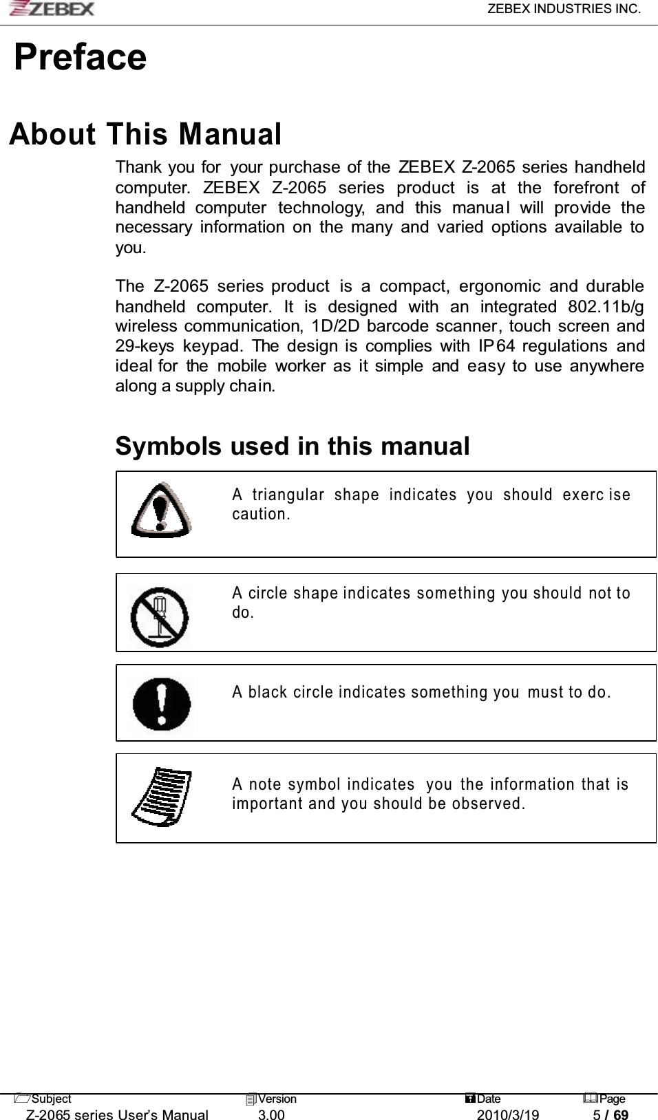 ZEBEX INDUSTRIES INC. Subject Version Date PageZ-2065 series User’s Manual 3.00 2010/3/19 5 / 69PrefaceAbout This ManualThank you for  your purchase of the ZEBEX Z-2065 series handheld computer. ZEBEX Z-2065 series product is at the forefront ofhandheld computer technology, and this manua l will provide thenecessary information on the many and varied options available to you.The Z-2065 series product is a compact, ergonomic and durable handheld computer. It is designed with an integrated 802.11b/gwireless communication, 1D/2D barcode scanner, touch screen and 29-keys keypad. The design is complies with IP 64 regulations andideal for the mobile worker as it simple and easy to  use anywhere along a supply chain.Symbols used in this manualA triangular shape indicates you should exerc isecaution.A circle shape indicates something you should not todo.A black circle indicates something you must to do.A note symbol indicates  you the information that is important and you should be observed.