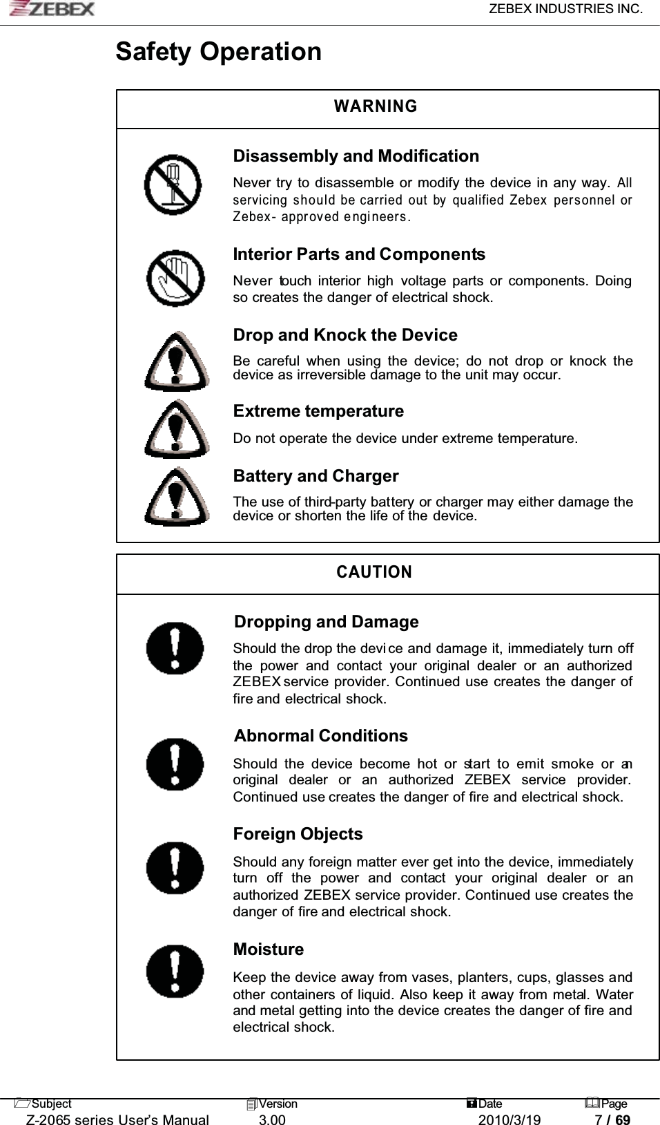 ZEBEX INDUSTRIES INC. Subject Version Date PageZ-2065 series User’s Manual 3.00 2010/3/19 7 / 69Safety OperationWARNINGDisassembly and ModificationNever try to disassemble or modify the device in any way. Allservicing should be carried out by qualified Zebex personnel orZebex- approved engineers.Interior Parts and ComponentsNever touch interior high voltage parts or components. Doing so creates the danger of electrical shock.Drop and Knock the DeviceBe careful when using the device; do not drop or knock thedevice as irreversible damage to the unit may occur.Extreme temperatureDo not operate the device under extreme temperature.Battery and ChargerThe use of third-party battery or charger may either damage the device or shorten the life of the device.CAUTIONDropping and DamageShould the drop the devi ce and damage it, immediately turn offthe power and contact your original dealer or an authorizedZEBEX service provider. Continued use creates the danger of fire and electrical shock.Abnormal ConditionsShould the device become hot or start to emit smoke or anoriginal dealer or an authorized ZEBEX service provider.Continued use creates the danger of fire and electrical shock.Foreign ObjectsShould any foreign matter ever get into the device, immediatelyturn off the power and contact your original dealer or anauthorized ZEBEX service provider. Continued use creates the danger of fire and electrical shock.MoistureKeep the device away from vases, planters, cups, glasses andother containers of liquid. Also keep it away from metal. Waterand metal getting into the device creates the danger of fire andelectrical shock.