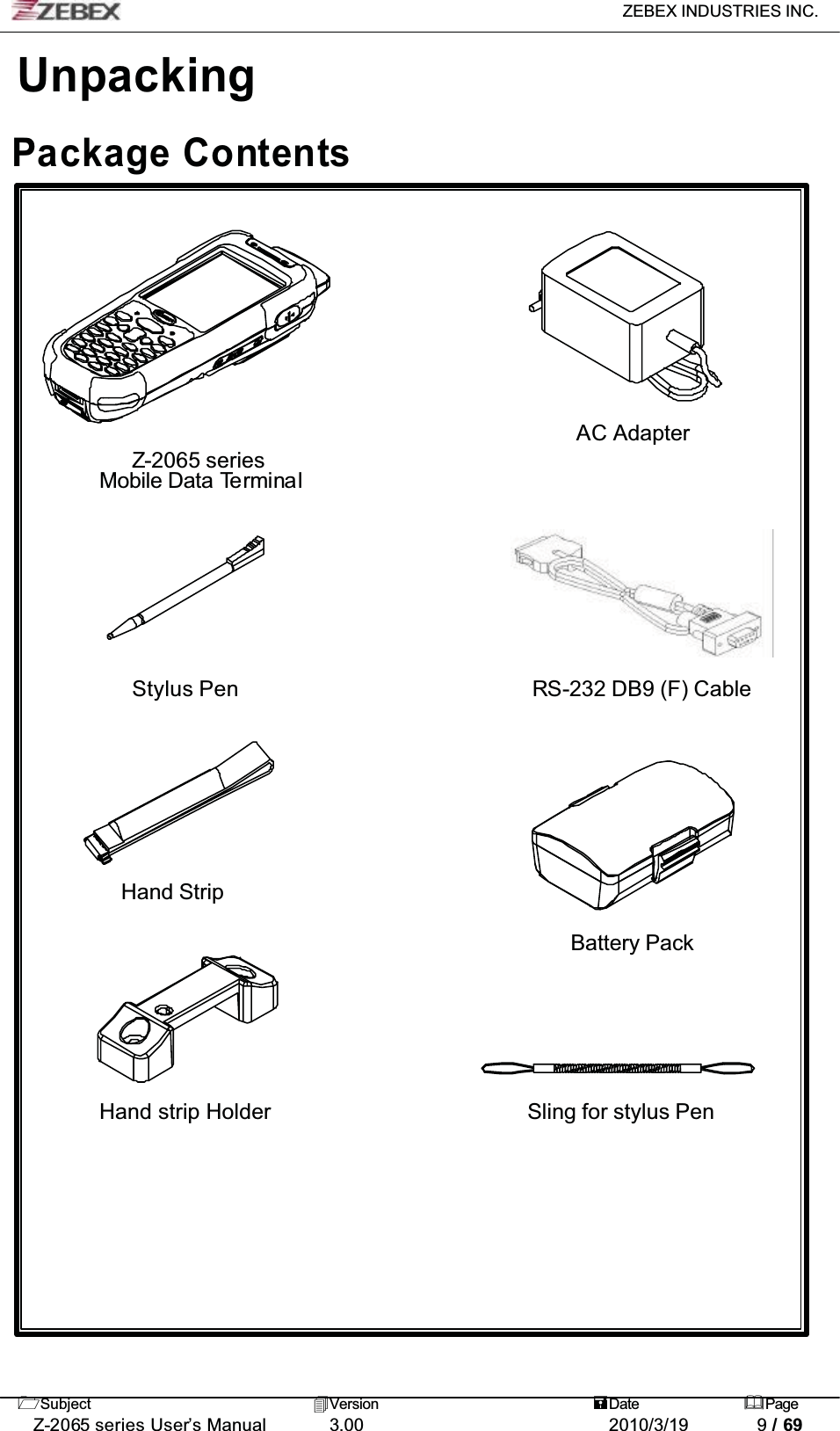 ZEBEX INDUSTRIES INC. Subject Version Date PageZ-2065 series User’s Manual 3.00 2010/3/19 9 / 69UnpackingPackage ContentsAC AdapterZ-2065 seriesMobile Data TerminalStylus Pen RS-232 DB9 (F) CableHand StripBattery PackHand strip Holder Sling for stylus Pen