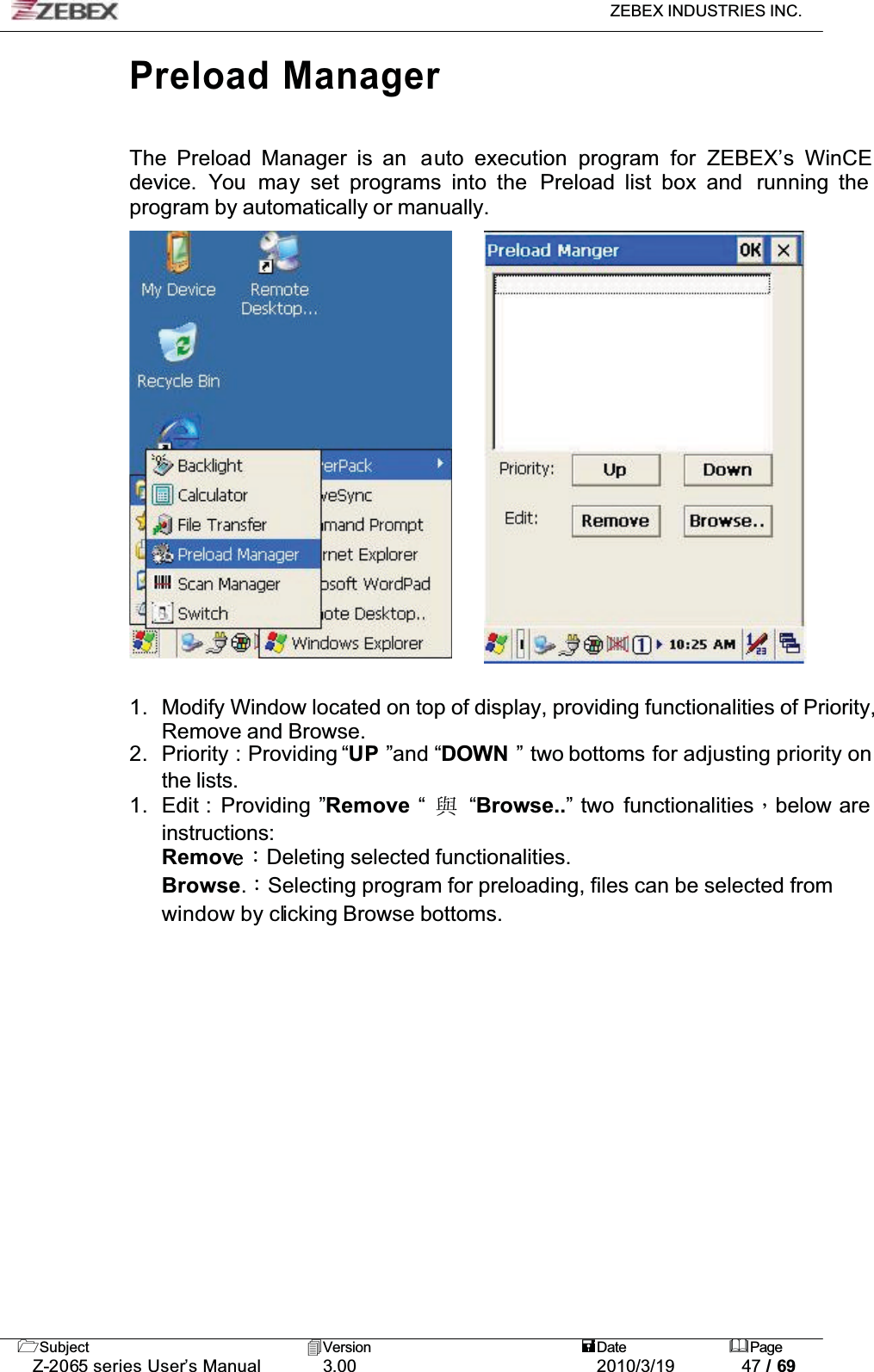 ZEBEX INDUSTRIES INC. Subject Version Date PageZ-2065 series User’s Manual 3.00 2010/3/19 47 / 69Preload ManagerThe Preload Manager is an  auto execution program for ZEBEX’s WinCEdevice. You may set programs into the Preload list box and  running the program by automatically or manually.1. Modify Window located on top of display, providing functionalities of Priority, Remove and Browse. 2. Priority : Providing “UP ”and “DOWN ” two bottoms for adjusting priority on the lists. 1. Edit :  Providing ”Remove “ፖ“Browse..” two functionalitiesǴbelow are instructions:Remov ǺDeleting selected functionalities. Browse.ǺSelecting program for preloading, files can be selected from window by clicking Browse bottoms.