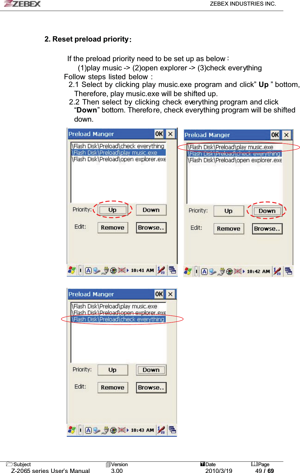 ZEBEX INDUSTRIES INC. Subject Version Date PageZ-2065 series User’s Manual 3.00 2010/3/19 49 / 692. Reset preload priorityIf the preload priority need to be set up as belowǺ!!!!!!!(1)play music -&gt; (2)open explorer -&gt; (3)check everything   Follow steps listed below :     2.1 Select by clicking play music.exe program and click” Up ” bottom, Therefore, play music.exe will be shifted up.     2.2 Then select by clicking check everything program and click“Down” bottom. Therefore, check everything program will be shifted down.