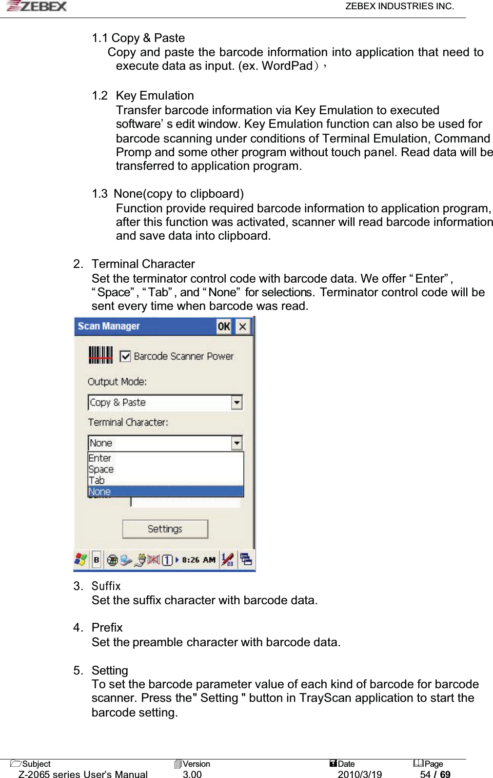 ZEBEX INDUSTRIES INC. Subject Version Date PageZ-2065 series User’s Manual 3.00 2010/3/19 54 / 691.1 Copy &amp; Paste    Copy and paste the barcode information into application that need to execute data as input. (ex. WordPad*Ǵ!1.2  Key EmulationTransfer barcode information via Key Emulation to executed software’ s edit window. Key Emulation function can also be used for barcode scanning under conditions of Terminal Emulation, Command Promp and some other program without touch panel. Read data will be transferred to application program.1.3  None(copy to clipboard) Function provide required barcode information to application program, after this function was activated, scanner will read barcode information and save data into clipboard.2. Terminal CharacterSet the terminator control code with barcode data. We offer “ Enter” , “ Space” , “ Tab” , and “ None”  for selections. Terminator control code will be sent every time when barcode was read. 3.SuffixSet the suffix character with barcode data. 4. PrefixSet the preamble character with barcode data.5. SettingTo set the barcode parameter value of each kind of barcode for barcode scanner. Press the&quot; Setting &quot; button in TrayScan application to start the barcode setting.