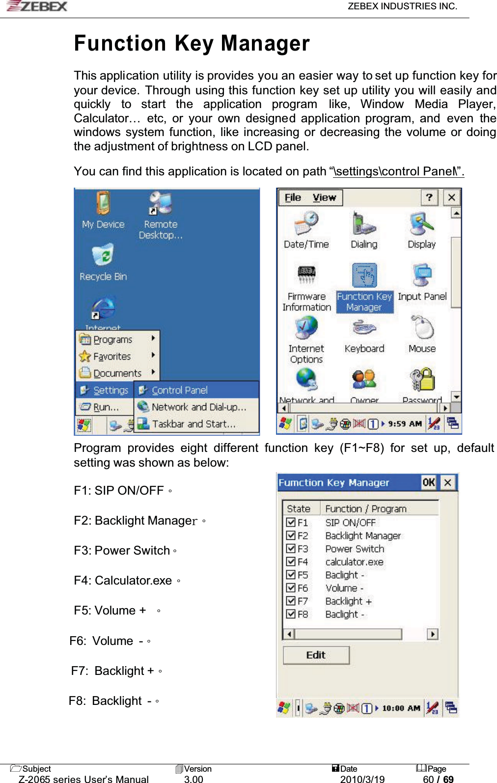 ZEBEX INDUSTRIES INC. Subject Version Date PageZ-2065 series User’s Manual 3.00 2010/3/19 60 / 69Function Key ManagerThis application utility is provides you an easier way to set up function key for your device.  Through using this function key set up utility you will easily and quickly to start the application program like, Window Media Player,Calculator… etc, or your own designed application program, and  even thewindows system function, like increasing or decreasing the volume or doing the adjustment of brightness on LCD panel.You can find this application is located on path “\settings\control Panel\”.Program provides eight different function key (F1~F8) for set up, default setting was shown as below:F1: SIP ON/OFFǶF2: Backlight ManagesǶF3: Power SwitchǶF4: Calculator.exeǶF5: Volume +  Ƕ            F6: Volume -Ƕ            F7: Backlight +Ƕ            F8: Backlight -Ƕ