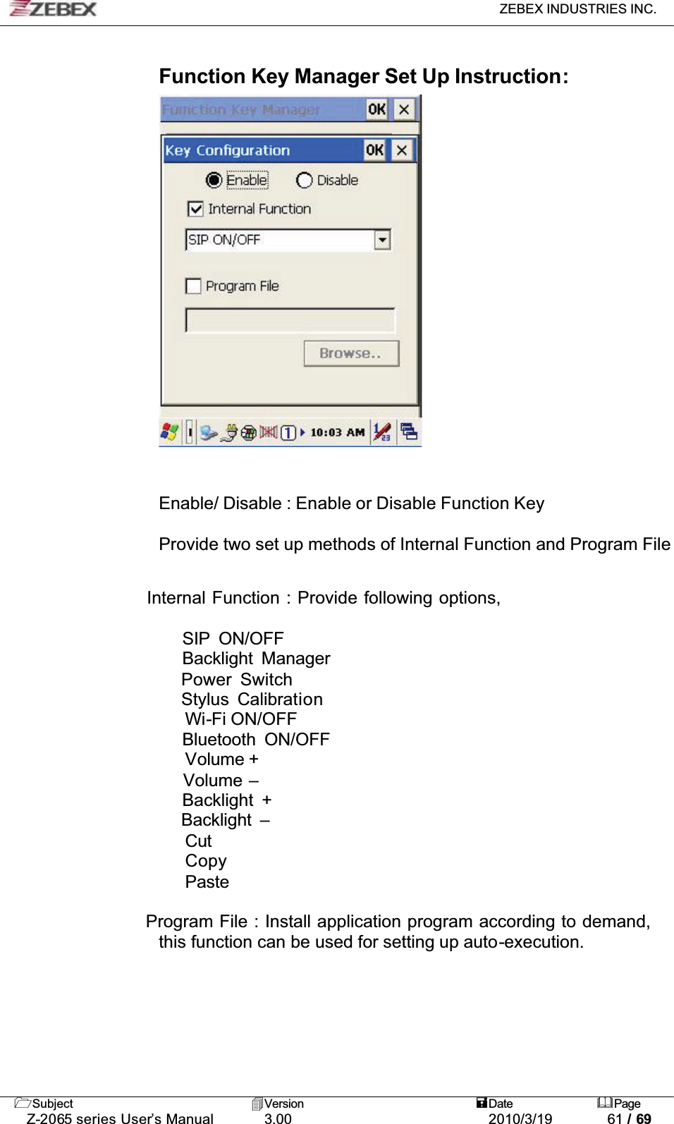 ZEBEX INDUSTRIES INC. Subject Version Date PageZ-2065 series User’s Manual 3.00 2010/3/19 61 / 69Function Key Manager Set Up Instruction:Enable/ Disable : Enable or Disable Function KeyProvide two set up methods of Internal Function and Program File      Internal Function : Provide following options,         SIP ON/OFF        Backlight Manager        Power Switch        Stylus Calibration        Wi-Fi ON/OFF        Bluetooth ON/OFFVolume +        Volume –        Backlight +        Backlight –        Cut        Copy        Paste     Program File : Install application program according to demand, this function can be used for setting up auto-execution.