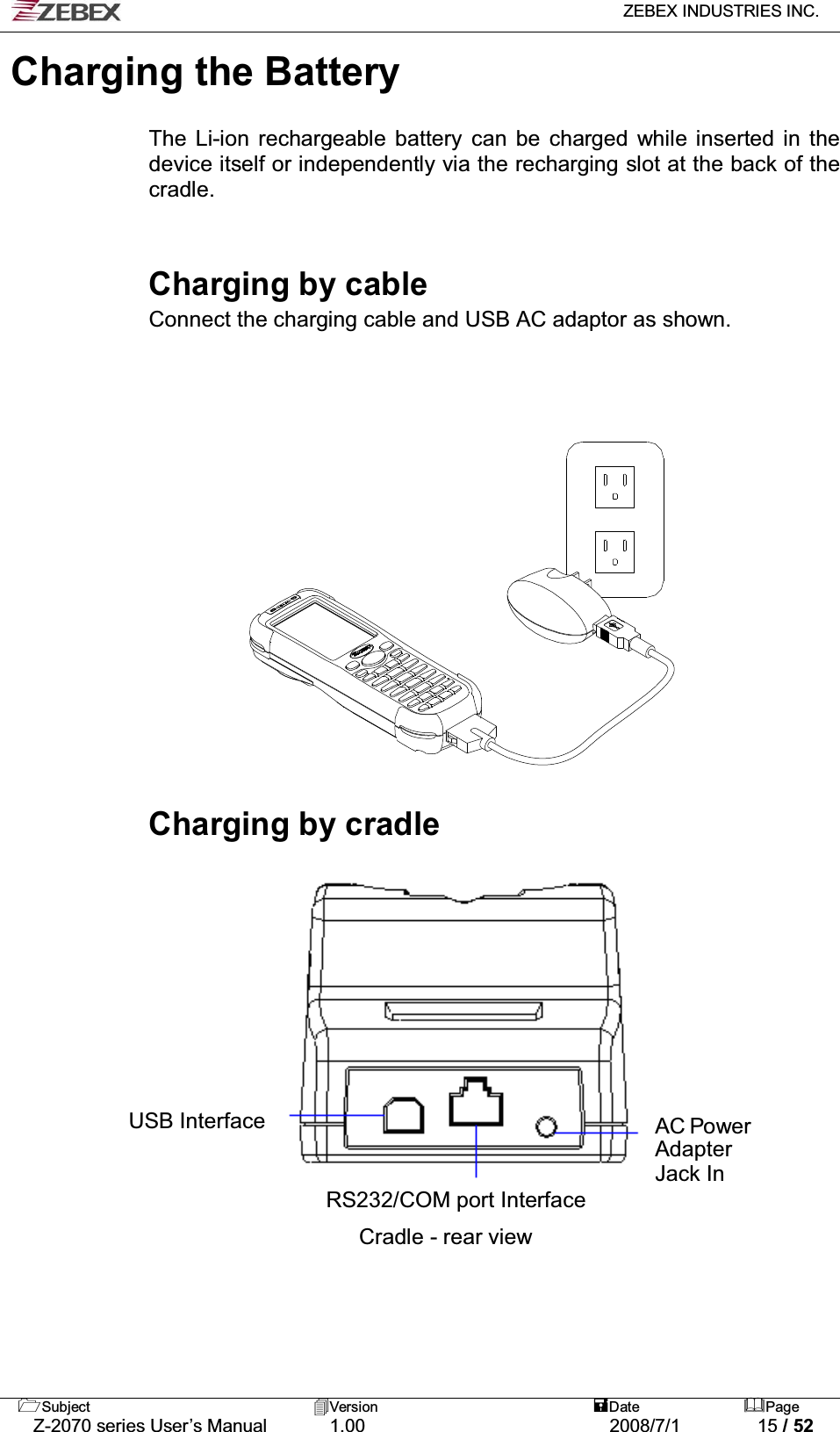   ZEBEX INDUSTRIES INC.   Subject Version  Date Page   Z-2070 series User’s Manual  1.00  2008/7/1  15 / 52 Charging the Battery    The Li-ion rechargeable battery can be charged while inserted in the device itself or independently via the recharging slot at the back of the cradle.   Charging by cable Connect the charging cable and USB AC adaptor as shown.           Charging by cradle                      AC Power Adapter Jack In USB Interface  RS232/COM port Interface  Cradle - rear view 