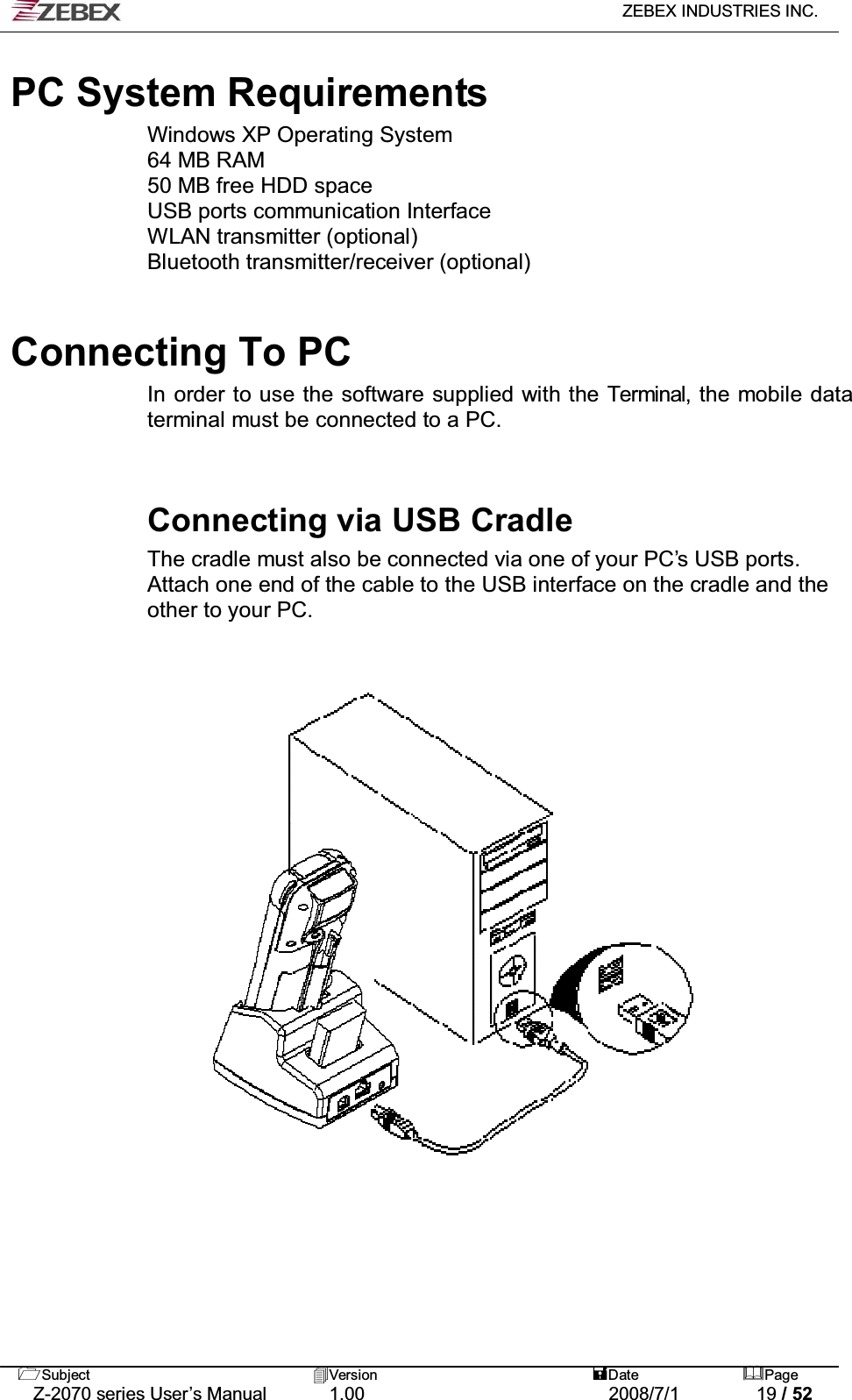   ZEBEX INDUSTRIES INC.   Subject Version  Date Page   Z-2070 series User’s Manual  1.00  2008/7/1  19 / 52  PC System Requirements Windows XP Operating System 64 MB RAM 50 MB free HDD space USB ports communication Interface WLAN transmitter (optional) Bluetooth transmitter/receiver (optional)    Connecting To PC   In order to use the software supplied with the Terminal, the mobile data terminal must be connected to a PC.   Connecting via USB Cradle The cradle must also be connected via one of your PC’s USB ports. Attach one end of the cable to the USB interface on the cradle and the other to your PC.  