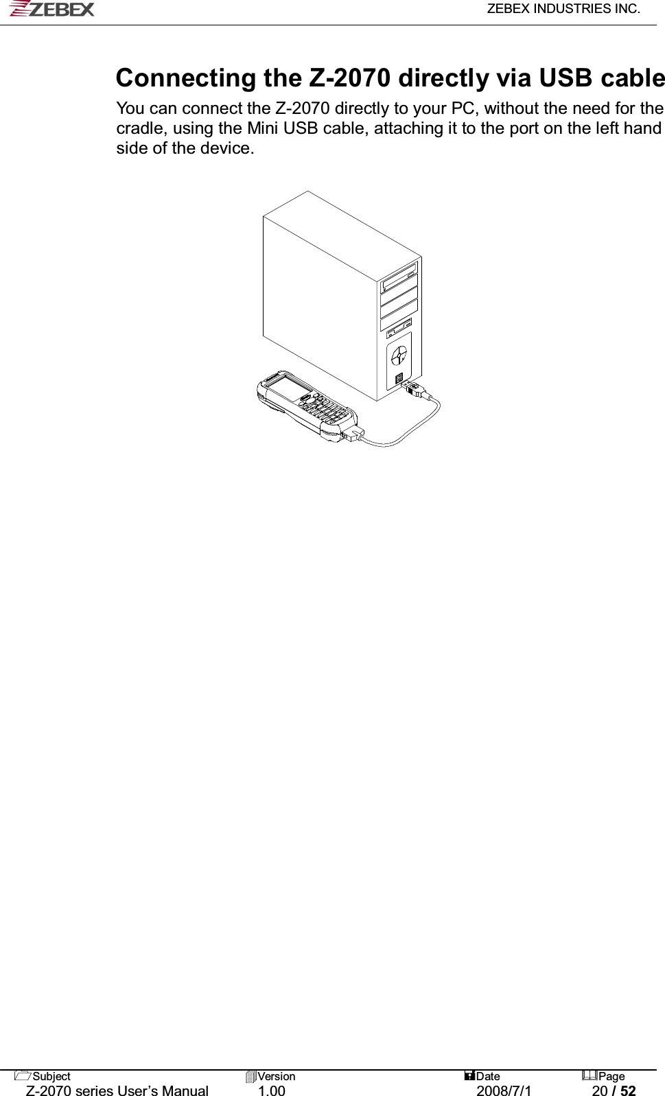   ZEBEX INDUSTRIES INC.   Subject Version  Date Page   Z-2070 series User’s Manual  1.00  2008/7/1  20 / 52  Connecting the Z-2070 directly via USB cable You can connect the Z-2070 directly to your PC, without the need for the cradle, using the Mini USB cable, attaching it to the port on the left hand side of the device.                    