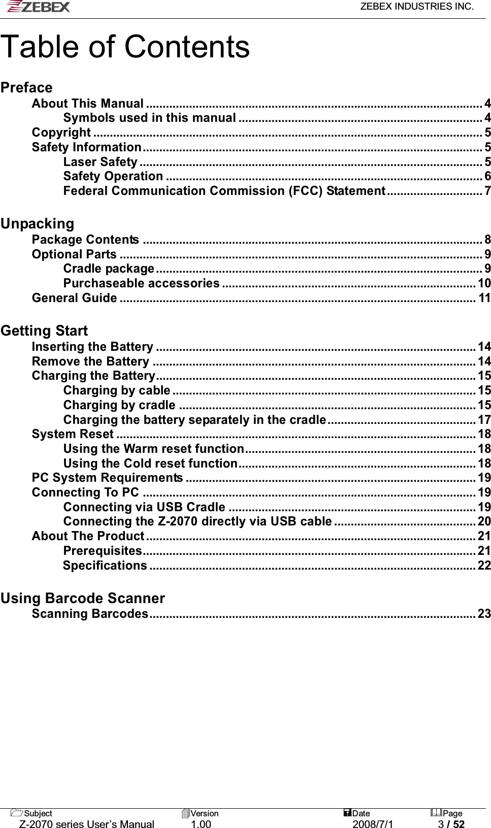   ZEBEX INDUSTRIES INC.   Subject Version  Date Page   Z-2070 series User’s Manual  1.00  2008/7/1  3 / 52 Table of Contents  Preface About This Manual ...................................................................................................... 4 Symbols used in this manual .......................................................................... 4 Copyright ...................................................................................................................... 5 Safety Information....................................................................................................... 5 Laser Safety ........................................................................................................ 5 Safety Operation ................................................................................................ 6 Federal Communication Commission (FCC) Statement............................. 7  Unpacking Package Contents ....................................................................................................... 8 Optional Parts .............................................................................................................. 9 Cradle package ................................................................................................... 9 Purchaseable accessories ............................................................................. 10 General Guide ............................................................................................................ 11  Getting Start Inserting the Battery ................................................................................................. 14 Remove the Battery .................................................................................................. 14 Charging the Battery................................................................................................. 15 Charging by cable ............................................................................................ 15 Charging by cradle .......................................................................................... 15 Charging the battery separately in the cradle............................................. 17 System Reset ............................................................................................................. 18 Using the Warm reset function...................................................................... 18 Using the Cold reset function........................................................................ 18 PC System Requirements ........................................................................................ 19 Connecting To PC ..................................................................................................... 19 Connecting via USB Cradle ........................................................................... 19 Connecting the Z-2070 directly via USB cable ........................................... 20 About The Product.................................................................................................... 21 Prerequisites..................................................................................................... 21 Specifications ................................................................................................... 22  Using Barcode Scanner Scanning Barcodes................................................................................................... 23  