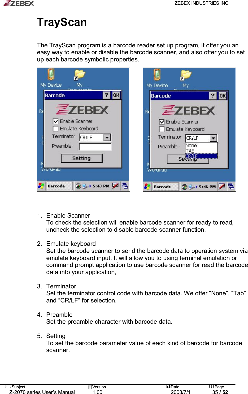  ZEBEX INDUSTRIES INC.   Subject Version  Date Page   Z-2070 series User’s Manual  1.00  2008/7/1  35 / 52 TrayScan   The TrayScan program is a barcode reader set up program, it offer you an easy way to enable or disable the barcode scanner, and also offer you to set up each barcode symbolic properties. .                      1. Enable Scanner To check the selection will enable barcode scanner for ready to read, uncheck the selection to disable barcode scanner function.  2. Emulate keyboard Set the barcode scanner to send the barcode data to operation system via emulate keyboard input. It will allow you to using terminal emulation or command prompt application to use barcode scanner for read the barcode data into your application,  3. Terminator Set the terminator control code with barcode data. We offer “None”, “Tab” and “CR/LF” for selection.  4. Preamble Set the preamble character with barcode data.  5. Setting To set the barcode parameter value of each kind of barcode for barcode scanner. 