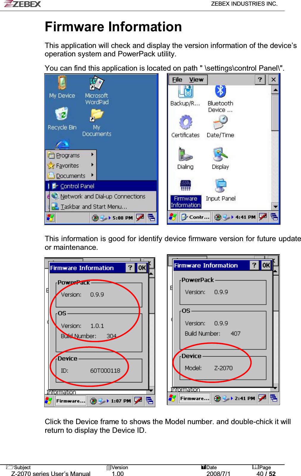   ZEBEX INDUSTRIES INC.   Subject Version  Date Page   Z-2070 series User’s Manual  1.00  2008/7/1  40 / 52 Firmware Information    This application will check and display the version information of the device’s operation system and PowerPack utility.  You can find this application is located on path &quot; \settings\control Panel\&quot;.                  !!This information is good for identify device firmware version for future update or maintenance. !!!!!!!!!!!!!     Click the Device frame to shows the Model number. and double-chick it will return to display the Device ID. 