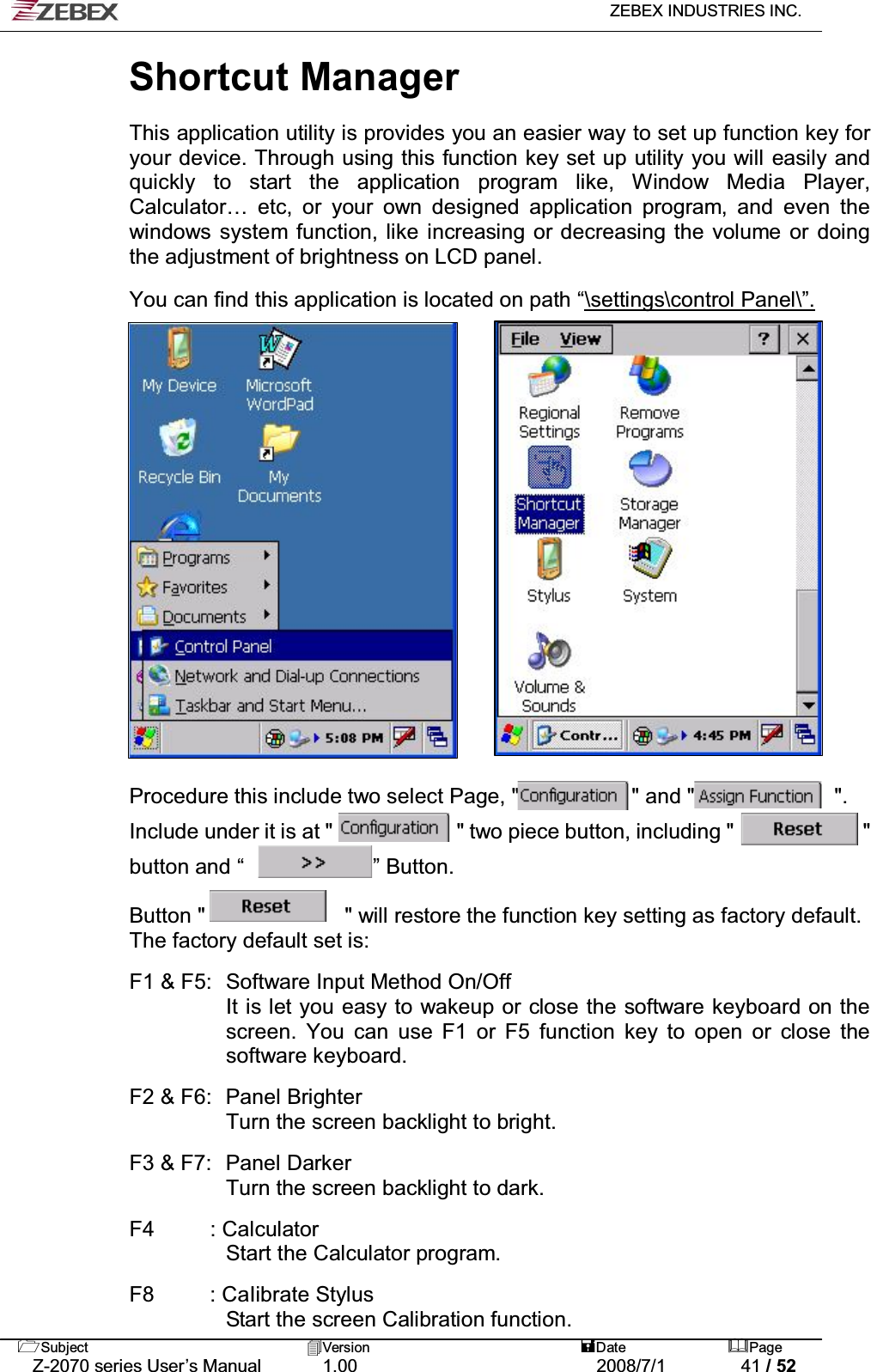   ZEBEX INDUSTRIES INC.   Subject Version  Date Page   Z-2070 series User’s Manual  1.00  2008/7/1  41 / 52 Shortcut Manager   This application utility is provides you an easier way to set up function key for your device. Through using this function key set up utility you will easily and quickly to start the application program like, Window Media Player, Calculator… etc, or your own designed application program, and even the windows system function, like increasing or decreasing the volume or doing the adjustment of brightness on LCD panel.  You can find this application is located on path “\settings\control Panel\”.                    Procedure this include two select Page, &quot;            &quot; and &quot;             &quot;.  Include under it is at &quot;             &quot; two piece button, including &quot;            &quot;  button and “            ” Button.   Button &quot;             &quot; will restore the function key setting as factory default. The factory default set is:  F1 &amp; F5:   Software Input Method On/Off It is let you easy to wakeup or close the software keyboard on the screen. You can use F1 or F5 function key to open or close the software keyboard.  F2 &amp; F6:   Panel Brighter Turn the screen backlight to bright.  F3 &amp; F7:   Panel Darker Turn the screen backlight to dark.  F4 : Calculator  Start the Calculator program.  F8  : CaIibrate Stylus   Start the screen Calibration function.  