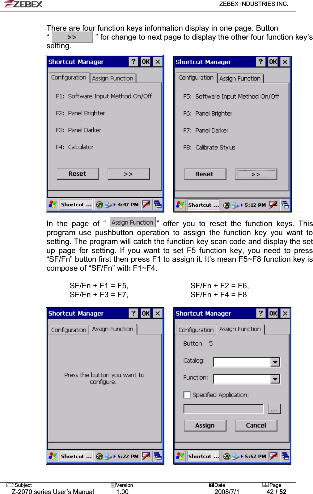   ZEBEX INDUSTRIES INC.   Subject Version  Date Page   Z-2070 series User’s Manual  1.00  2008/7/1  42 / 52 There are four function keys information display in one page. Button “            ” for change to next page to display the other four function key’s setting.                    In the page of “             ” offer you to reset the function keys. This program use pushbutton operation to assign the function key you want to setting. The program will catch the function key scan code and display the set up page for setting. If you want to set F5 function key, you need to press “SF/Fn” button first then press F1 to assign it. It’s mean F5~F8 function key is compose of “SF/Fn” with F1~F4.  SF/Fn + F1 = F5,                SF/Fn + F2 = F6,   SF/Fn + F3 = F7,                SF/Fn + F4 = F8                     