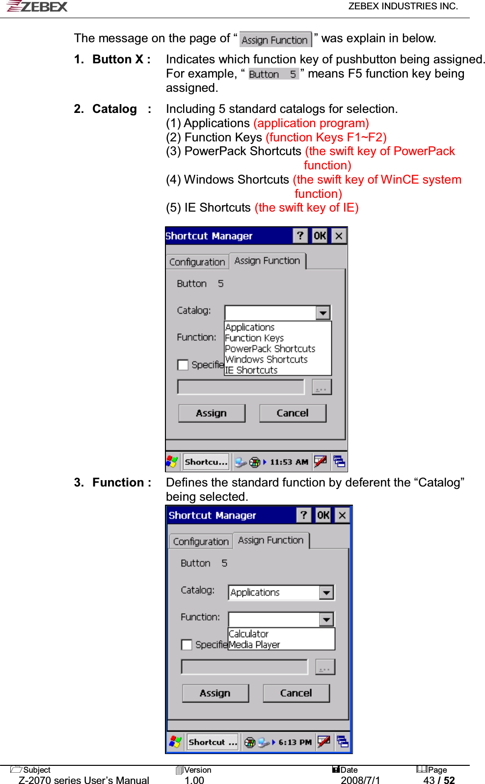   ZEBEX INDUSTRIES INC.   Subject Version  Date Page   Z-2070 series User’s Manual  1.00  2008/7/1  43 / 52 The message on the page of “             ” was explain in below.  1. Button X :  Indicates which function key of pushbutton being assigned. For example, “         ” means F5 function key being assigned.   2. Catalog  :  Including 5 standard catalogs for selection.       (1) Applications (application program)   (2) Function Keys (function Keys F1~F2)  (3) PowerPack Shortcuts (the swift key of PowerPack   function)  (4) Windows Shortcuts (the swift key of WinCE system function)     (5) IE Shortcuts (the swift key of IE)                       3. Function :  Defines the standard function by deferent the “Catalog”   being selected.                