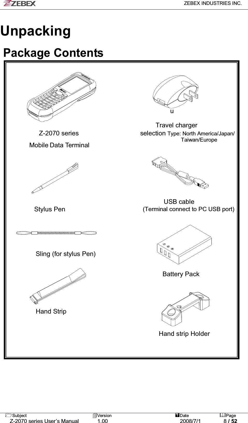   ZEBEX INDUSTRIES INC.   Subject Version  Date Page   Z-2070 series User’s Manual  1.00  2008/7/1  8 / 52  Unpacking   Package Contents          u  Travel charger  Z-2070 series                   selection Type: North America/Japan/              Taiwan/Europe Mobile Data Terminal                                                                                                                 USB cable  Stylus Pen                        (Terminal connect to PC USB port)                                                                       Sling (for stylus Pen)   Battery Pack       Hand Strip                                     Hand strip Holder  