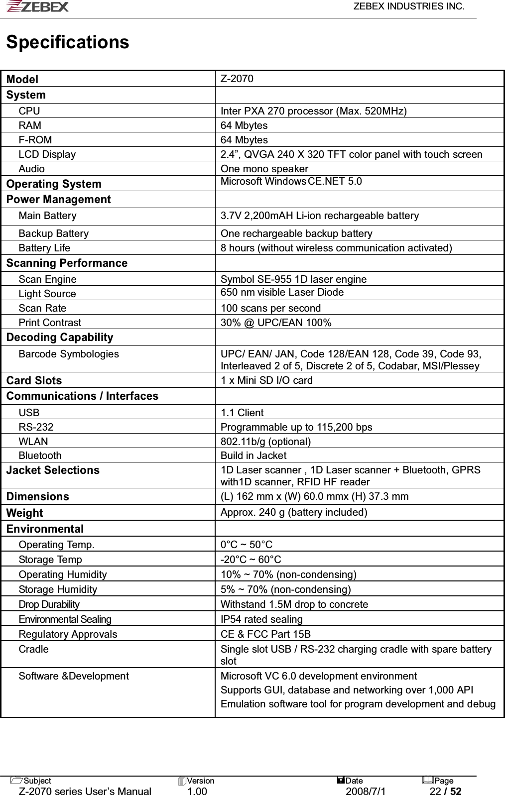   ZEBEX INDUSTRIES INC.   Subject Version  Date Page   Z-2070 series User’s Manual  1.00  2008/7/1  22 / 52 Specifications  Model Z-2070 System  CPU Inter PXA 270 processor (Max. 520MHz) RAM 64 Mbytes F-ROM 64 Mbytes LCD Display 2.4”, QVGA 240 X 320 TFT color panel with touch screen Audio One mono speaker Operating System Microsoft Windows CE.NET 5.0 Power Management  Main Battery 3.7V 2,200mAH Li-ion rechargeable battery Backup Battery One rechargeable backup battery Battery Life 8 hours (without wireless communication activated) Scanning Performance  Scan Engine  Symbol SE-955 1D laser engine Light Source 650 nm visible Laser Diode Scan Rate 100 scans per second  Print Contrast 30% @ UPC/EAN 100% Decoding Capability  Barcode Symbologies UPC/ EAN/ JAN, Code 128/EAN 128, Code 39, Code 93, Interleaved 2 of 5, Discrete 2 of 5, Codabar, MSI/Plessey  Card Slots 1 x Mini SD I/O card Communications / Interfaces  USB 1.1 Client RS-232 Programmable up to 115,200 bps WLAN 802.11b/g (optional) Bluetooth  Build in Jacket Jacket Selections 1D Laser scanner , 1D Laser scanner + Bluetooth, GPRS with1D scanner, RFID HF reader Dimensions (L) 162 mm x (W) 60.0 mmx (H) 37.3 mm Weight Approx. 240 g (battery included) Environmental  Operating Temp . 0°C ~ 50°C Storage Temp  -20°C ~ 60°C Operating Humidity 10% ~ 70% (non-condensing) Storage Humidity 5% ~ 70% (non-condensing) Drop Durability  Withstand 1.5M drop to concrete Environmental Sealing  IP54 rated sealing Regulatory Approvals  CE &amp; FCC Part 15B Cradle  Single slot USB / RS-232 charging cradle with spare battery slot Software &amp;Development  Microsoft VC 6.0 development environment Supports GUI, database and networking over 1,000 API Emulation software tool for program development and debug   