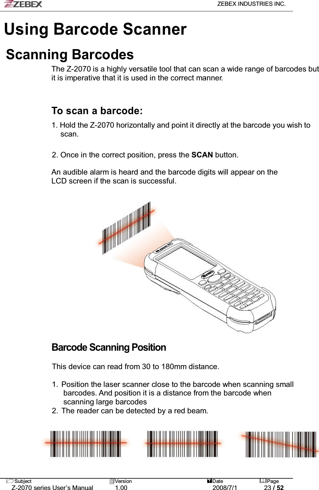   ZEBEX INDUSTRIES INC.   Subject Version  Date Page   Z-2070 series User’s Manual  1.00  2008/7/1  23 / 52 Using Barcode ScannerScanning Barcodes The Z-2070 is a highly versatile tool that can scan a wide range of barcodes but it is imperative that it is used in the correct manner.    To scan a barcode:  1. Hold the Z-2070 horizontally and point it directly at the barcode you wish to scan.   2. Once in the correct position, press the SCAN button.  An audible alarm is heard and the barcode digits will appear on the LCD screen if the scan is successful.                   Barcode Scanning Position  This device can read from 30 to 180mm distance.  1.  Position the laser scanner close to the barcode when scanning small   barcodes. And position it is a distance from the barcode when   scanning large barcodes 2.  The reader can be detected by a red beam. 