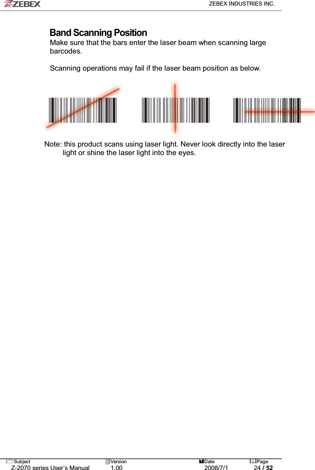   ZEBEX INDUSTRIES INC.   Subject Version  Date Page   Z-2070 series User’s Manual  1.00  2008/7/1  24 / 52  Band Scanning Position Make sure that the bars enter the laser beam when scanning large   barcodes.  Scanning operations may fail if the laser beam position as below.         Note: this product scans using laser light. Never look directly into the laser   light or shine the laser light into the eyes.      