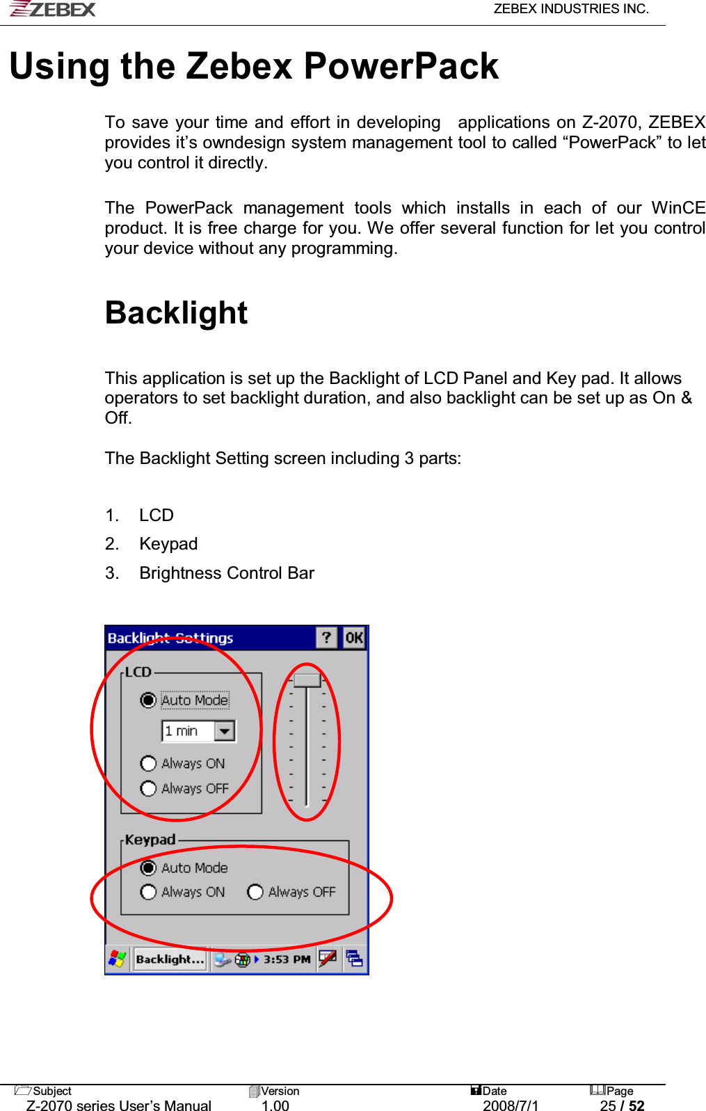   ZEBEX INDUSTRIES INC.   Subject Version  Date Page   Z-2070 series User’s Manual  1.00  2008/7/1  25 / 52 Using the Zebex PowerPack  To save your time and effort in developing  applications on Z-2070, ZEBEX provides it’s owndesign system management tool to called “PowerPack” to let you control it directly.    The PowerPack management tools which installs in each of our WinCE product. It is free charge for you. We offer several function for let you control your device without any programming.  Backlight   This application is set up the Backlight of LCD Panel and Key pad. It allows operators to set backlight duration, and also backlight can be set up as On &amp; Off.  The Backlight Setting screen including 3 parts:  1. LCD  2. Keypad  3.  Brightness Control Bar                     