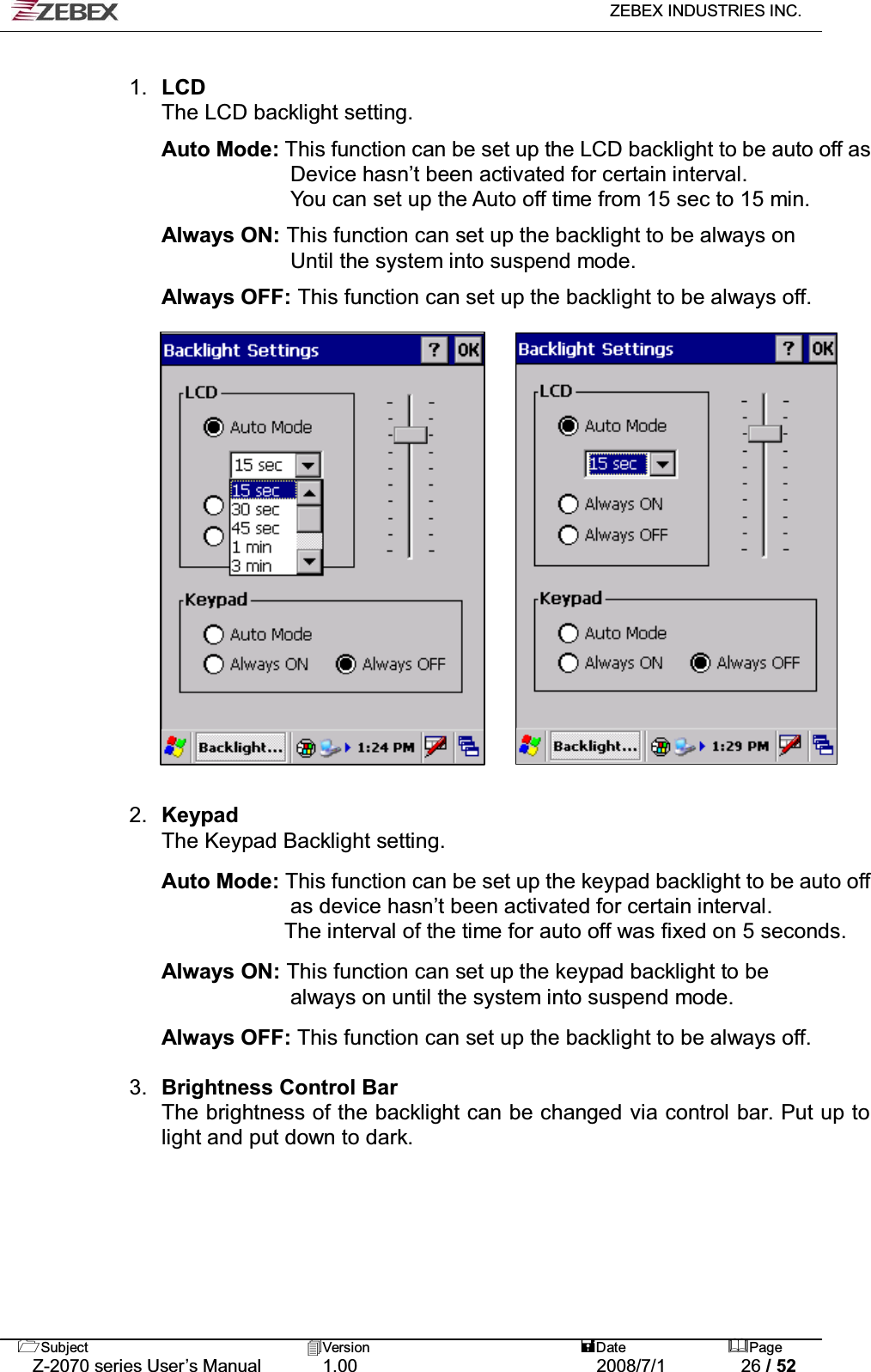   ZEBEX INDUSTRIES INC.   Subject Version  Date Page   Z-2070 series User’s Manual  1.00  2008/7/1  26 / 52  1.  LCD  The LCD backlight setting.  Auto Mode: This function can be set up the LCD backlight to be auto off as Device hasn’t been activated for certain interval. You can set up the Auto off time from 15 sec to 15 min.    Always ON: This function can set up the backlight to be always on   Until the system into suspend mode.  Always OFF: This function can set up the backlight to be always off.                     2.  Keypad  The Keypad Backlight setting.  Auto Mode: This function can be set up the keypad backlight to be auto off as device hasn’t been activated for certain interval.   The interval of the time for auto off was fixed on 5 seconds.  Always ON: This function can set up the keypad backlight to be   always on until the system into suspend mode.  Always OFF: This function can set up the backlight to be always off.   3.  Brightness Control Bar The brightness of the backlight can be changed via control bar. Put up to light and put down to dark.      