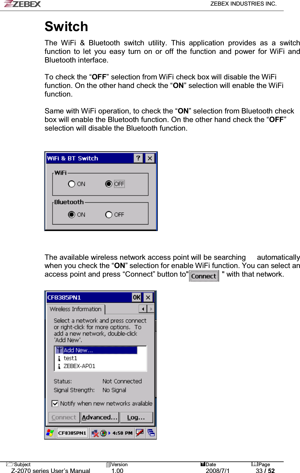   ZEBEX INDUSTRIES INC.   Subject Version  Date Page   Z-2070 series User’s Manual  1.00  2008/7/1  33 / 52 Switch   The WiFi &amp; Bluetooth switch utility. This application provides as a switch function to let you easy turn on or off the function and power for WiFi and Bluetooth interface.  To check the “OFF” selection from WiFi check box will disable the WiFi function. On the other hand check the “ON” selection will enable the WiFi function.  Same with WiFi operation, to check the “ON” selection from Bluetooth check box will enable the Bluetooth function. On the other hand check the “OFF” selection will disable the Bluetooth function.                 The available wireless network access point will be searching      automatically when you check the “ON” selection for enable WiFi function. You can select an access point and press “Connect” button to&quot;         &quot; with that network.                      