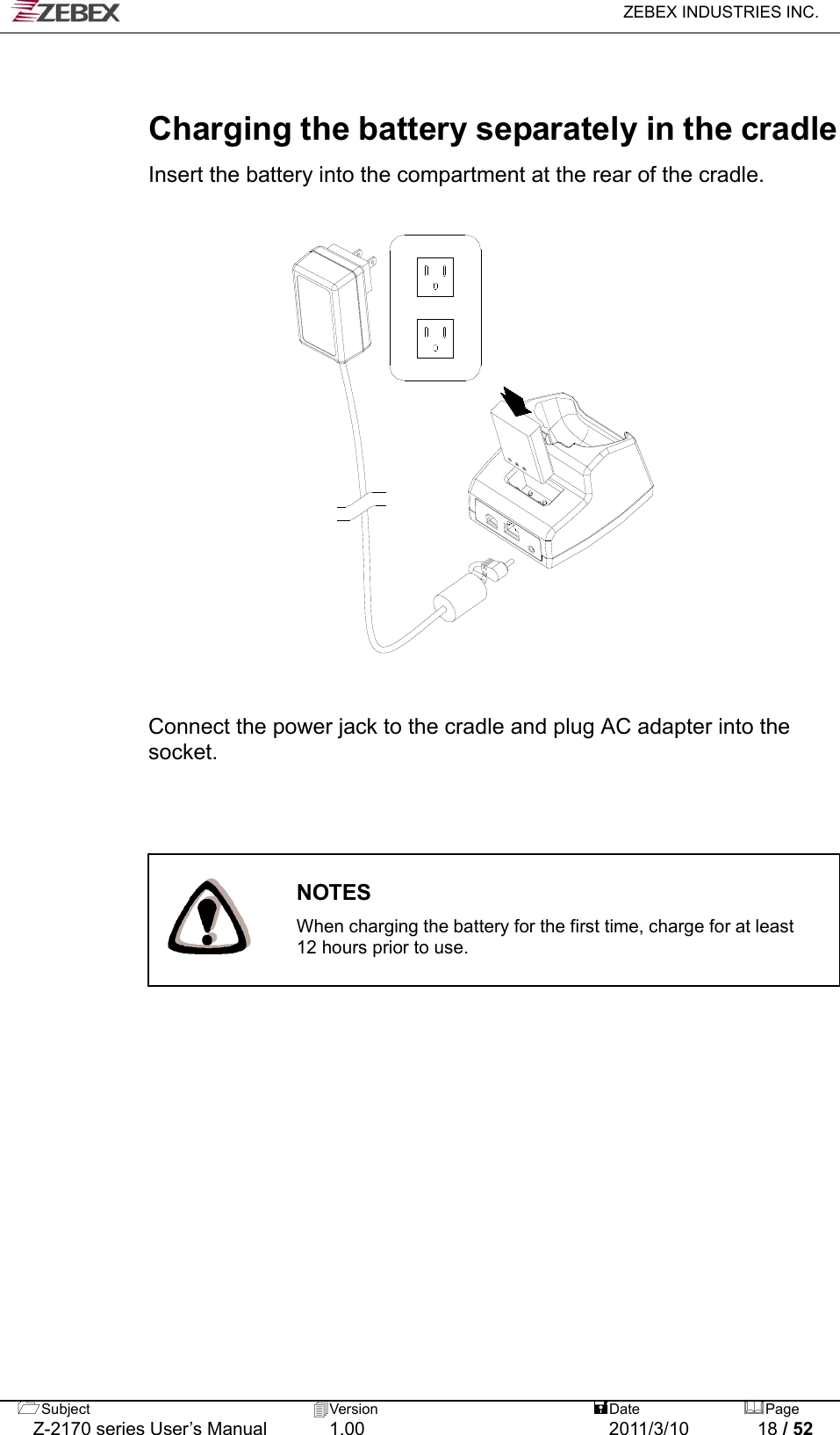   ZEBEX INDUSTRIES INC.  Subject  Version   DatePage   Charging the battery separately in the cradle  Insert the battery into the compartment at the rear of the cradle.                     Connect the power jack to the cradle and plug AC adapter into the socket.                                           NOTES  When charging the battery for the first time, charge for at least 12 hours prior to use.       Z-2170 series User’s Manual  1.00  2011/3/10  18 / 52 
