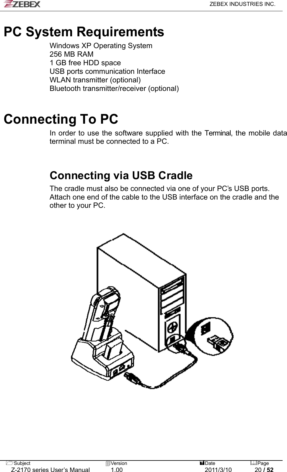   ZEBEX INDUSTRIES INC.   PC System Requirements Windows XP Operating System 256 MB RAM 1 GB free HDD space USB ports communication Interface WLAN transmitter (optional) Bluetooth transmitter/receiver (optional)    Connecting To PC   In order to use the software supplied with the Terminal, the mobile data terminal must be connected to a PC.   Connecting via USB Cradle The cradle must also be connected via one of your PC’s USB ports. Attach one end of the cable to the USB interface on the cradle and the other to your PC.  Subject  Version   DatePage   Z-2170 series User’s Manual  1.00  2011/3/10  20 / 52 