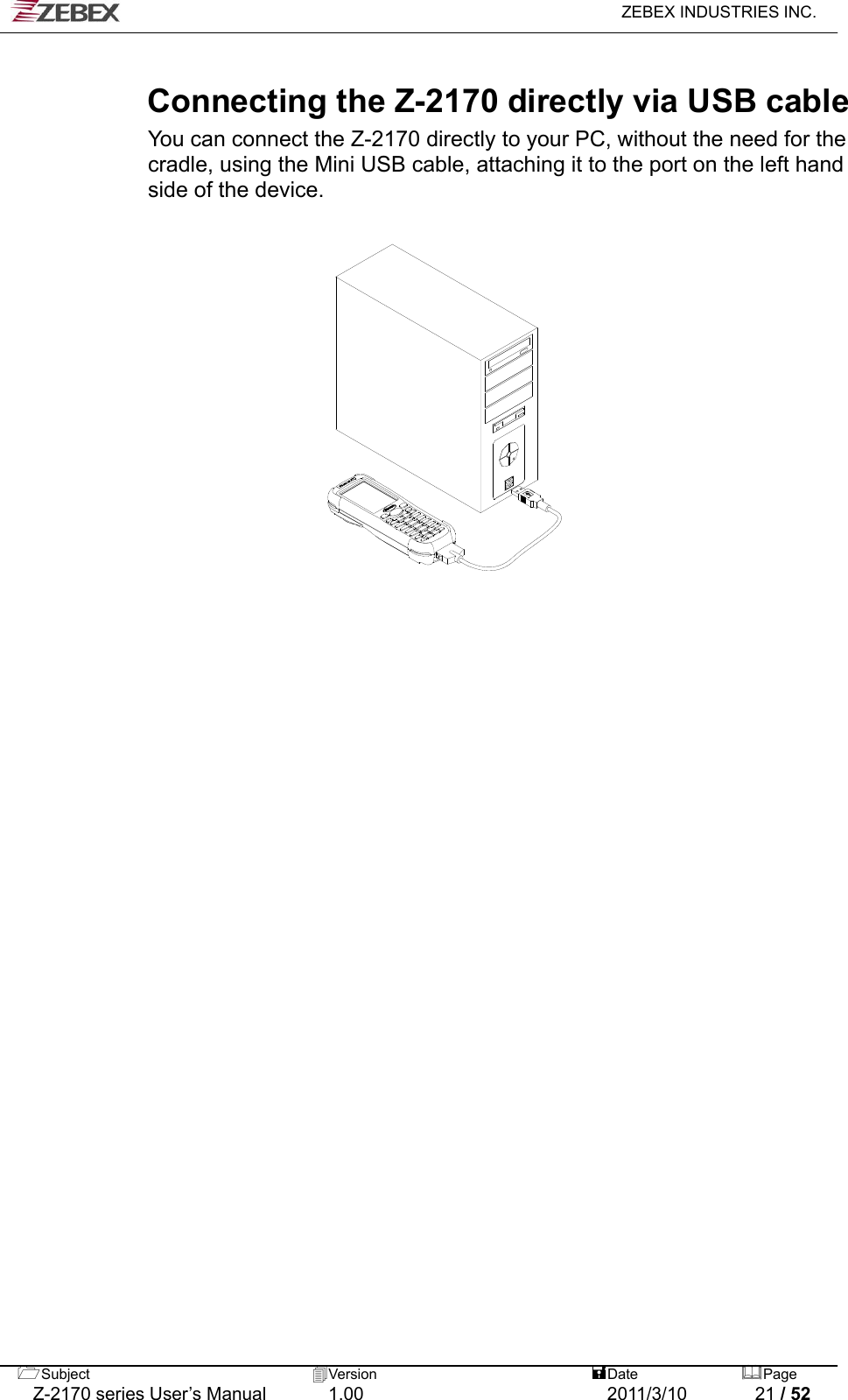   ZEBEX INDUSTRIES INC.   Connecting the Z-2170 directly via USB cable You can connect the Z-2170 directly to your PC, without the need for the cradle, using the Mini USB cable, attaching it to the port on the left hand side of the device.   Subject  Version   DatePage   Z-2170 series User’s Manual  1.00  2011/3/10  21 / 52                  
