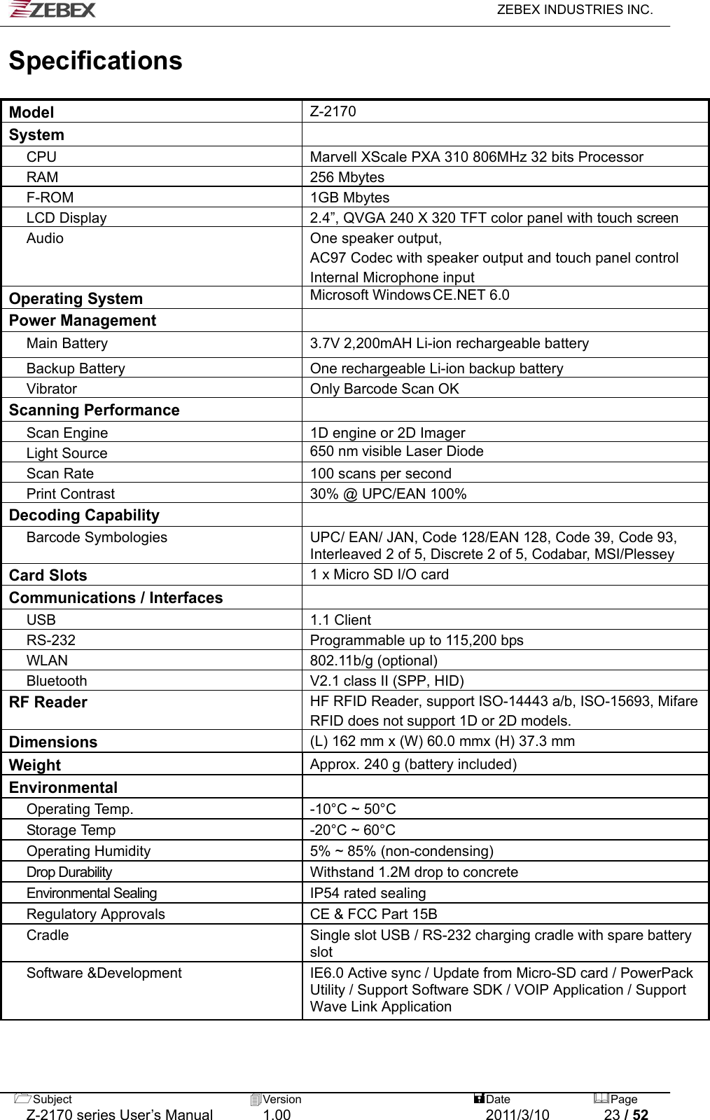   ZEBEX INDUSTRIES INC.  Subject  Version   DatePage   Z-2170 series User’s Manual  1.00  2011/3/10  23 / 52 Specifications  Model Z-2170 System  CPU Marvell XScale PXA 310 806MHz 32 bits Processor RAM 256 Mbytes F-ROM 1GB Mbytes LCD Display 2.4”, QVGA 240 X 320 TFT color panel with touch screen Audio  One speaker output,   AC97 Codec with speaker output and touch panel control Internal Microphone input Operating System Microsoft Windows CE.NET 6.0 Power Management  Main Battery 3.7V 2,200mAH Li-ion rechargeable battery Backup Battery One rechargeable Li-ion backup battery Vibrator Only Barcode Scan OK Scanning Performance  Scan Engine  1D engine or 2D Imager   Light Source 650 nm visible Laser Diode Scan Rate 100 scans per second  Print Contrast 30% @ UPC/EAN 100% Decoding Capability  Barcode Symbologies UPC/ EAN/ JAN, Code 128/EAN 128, Code 39, Code 93, Interleaved 2 of 5, Discrete 2 of 5, Codabar, MSI/Plessey  Card Slots 1 x Micro SD I/O card Communications / Interfaces  USB 1.1 Client RS-232 Programmable up to 115,200 bps WLAN 802.11b/g (optional) Bluetooth  V2.1 class II (SPP, HID) RF Reader HF RFID Reader, support ISO-14443 a/b, ISO-15693, MifareRFID does not support 1D or 2D models. Dimensions (L) 162 mm x (W) 60.0 mmx (H) 37.3 mm Weight Approx. 240 g (battery included) Environmental  Operating Tem p . -10°C ~ 50°C Storage Temp -20°C ~ 60°C Operating Humidity 5% ~ 85% (non-condensing) Drop Durability  Withstand 1.2M drop to concrete Environmental Sealing  IP54 rated sealing Regulatory Approvals  CE &amp; FCC Part 15B Cradle  Single slot USB / RS-232 charging cradle with spare battery slot Software &amp;Development  IE6.0 Active sync / Update from Micro-SD card / PowerPack Utility / Support Software SDK / VOIP Application / Support Wave Link Application   