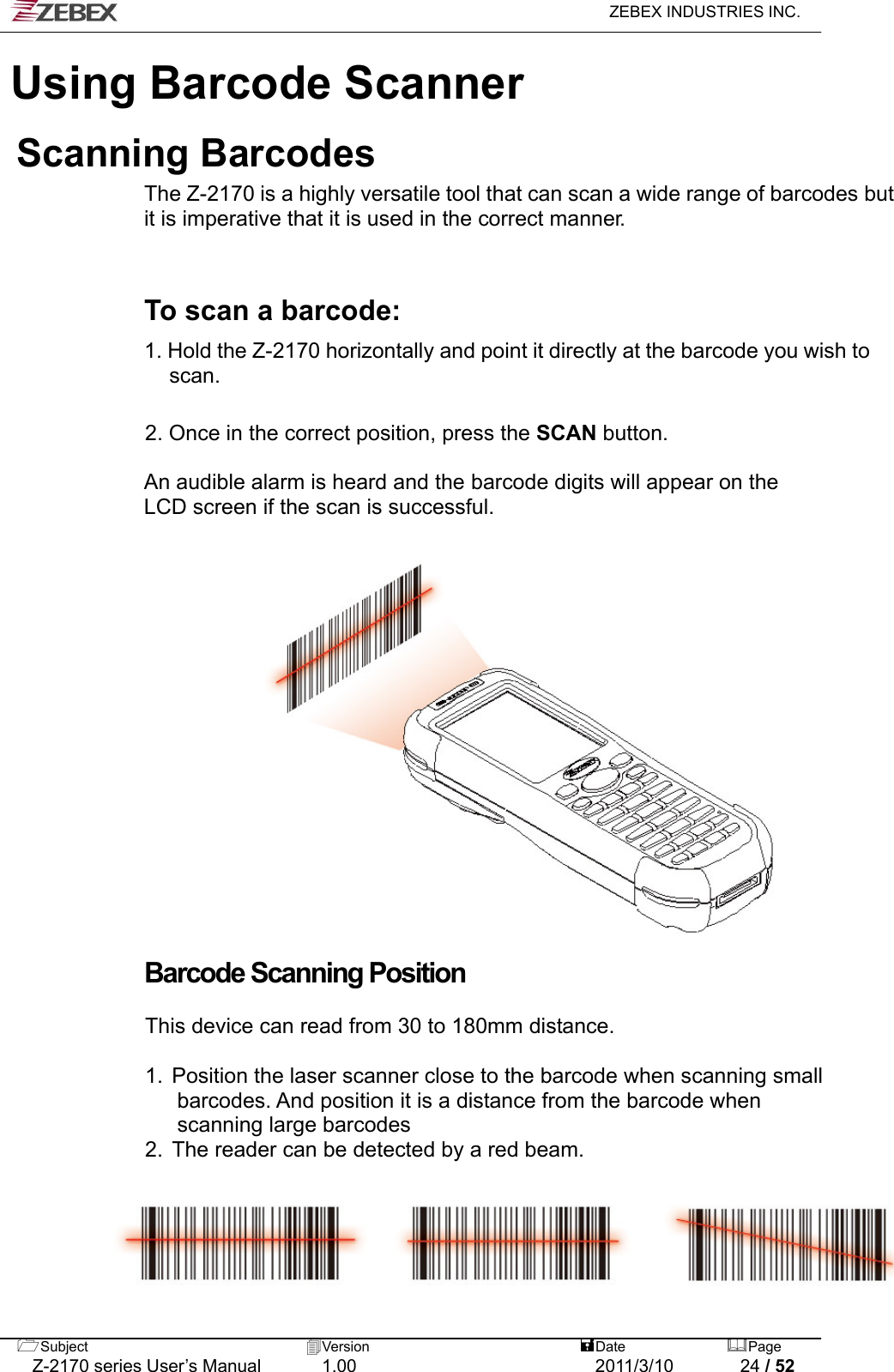   ZEBEX INDUSTRIES INC.  Subject  Version   DatePage   Z-2170 series User’s Manual  1.00  2011/3/10  24 / 52 Using Barcode ScannerScanning Barcodes The Z-2170 is a highly versatile tool that can scan a wide range of barcodes but it is imperative that it is used in the correct manner.    To scan a barcode:  1. Hold the Z-2170 horizontally and point it directly at the barcode you wish to scan.   2. Once in the correct position, press the SCAN button.  An audible alarm is heard and the barcode digits will appear on the LCD screen if the scan is successful.                   Barcode Scanning Position  This device can read from 30 to 180mm distance.  1.  Position the laser scanner close to the barcode when scanning small   barcodes. And position it is a distance from the barcode when   scanning large barcodes 2.  The reader can be detected by a red beam. 