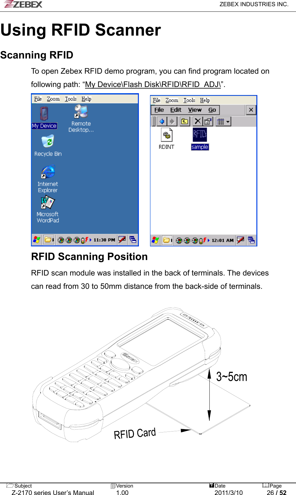   ZEBEX INDUSTRIES INC.  Using RFID Scanner Scanning RFID To open Zebex RFID demo program, you can find program located on     following path: “My Device\Flash Disk\RFID\RFID_ADJ\”.               RFID Scanning Position RFID scan module was installed in the back of terminals. The devices   can read from 30 to 50mm distance from the back-side of terminals.             Subject  Version   DatePage   Z-2170 series User’s Manual  1.00  2011/3/10  26 / 52  