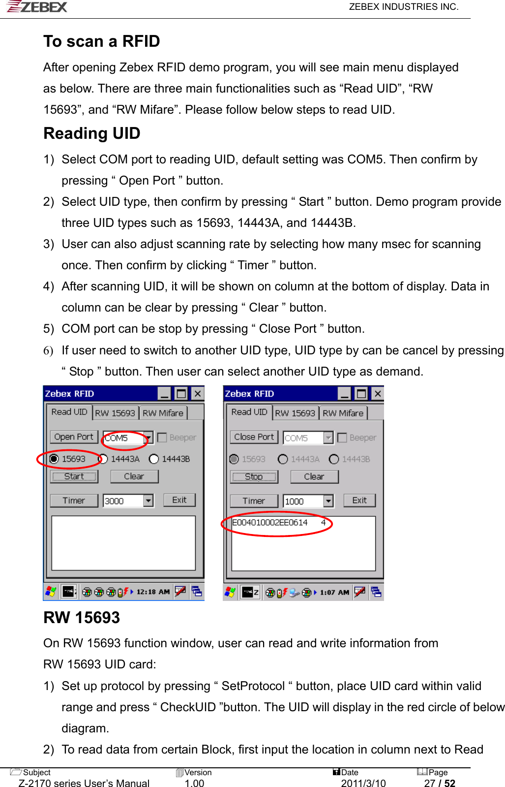  ZEBEX INDUSTRIES INC.  To scan a RFID After opening Zebex RFID demo program, you will see main menu displayed   as below. There are three main functionalities such as “Read UID”, “RW   15693”, and “RW Mifare”. Please follow below steps to read UID.   Reading UID 1)  Select COM port to reading UID, default setting was COM5. Then confirm by pressing “ Open Port ” button.   2)  Select UID type, then confirm by pressing “ Start ” button. Demo program provide three UID types such as 15693, 14443A, and 14443B.   3)  User can also adjust scanning rate by selecting how many msec for scanning once. Then confirm by clicking “ Timer ” button.   4)  After scanning UID, it will be shown on column at the bottom of display. Data in column can be clear by pressing “ Clear ” button.   5)  COM port can be stop by pressing “ Close Port ” button.   6)  If user need to switch to another UID type, UID type by can be cancel by pressing “ Stop ” button. Then user can select another UID type as demand.                RW 15693 On RW 15693 function window, user can read and write information from   RW 15693 UID card: 1)  Set up protocol by pressing “ SetProtocol “ button, place UID card within valid range and press “ CheckUID ”button. The UID will display in the red circle of below diagram.  2)  To read data from certain Block, first input the location in column next to Read Subject  Version   DatePage   Z-2170 series User’s Manual  1.00  2011/3/10  27 / 52 