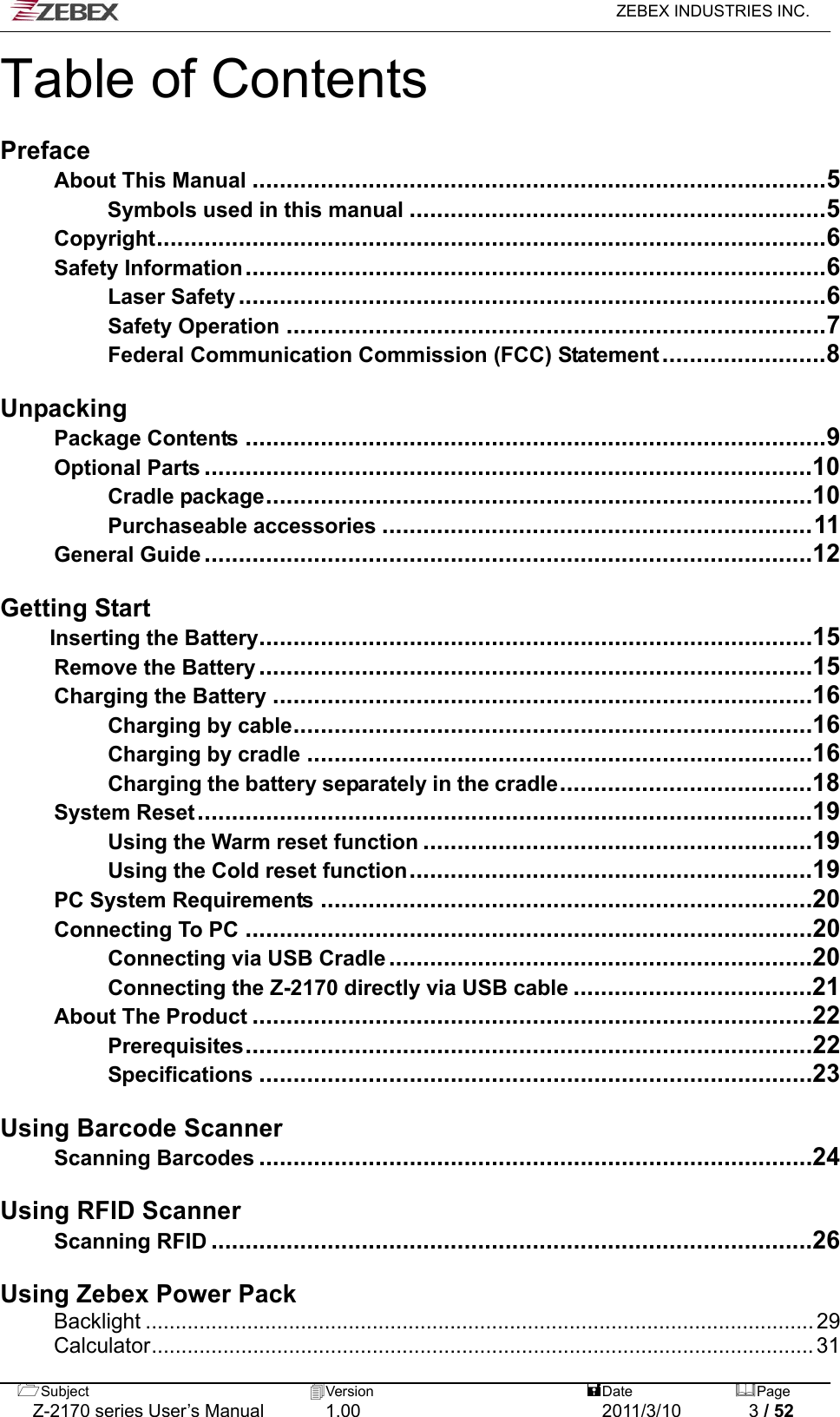   ZEBEX INDUSTRIES INC.  Subject  Version   DatePage   Z-2170 series User’s Manual  1.00  2011/3/10  3 / 52 Table of Contents  Preface About This Manual....................................................................................5 Symbols used in this manual.............................................................5 Copyright..................................................................................................6 Safety Information.....................................................................................6 Laser Safety......................................................................................6 Safety Operation...............................................................................7 Federal Communication Commission (FCC) Statement........................8  Unpacking Package Contents.....................................................................................9 Optional Parts.........................................................................................10 Cradle package................................................................................10 Purchaseable accessories...............................................................11 General Guide.........................................................................................12  Getting Start Inserting the Battery.................................................................................15 Remove the Battery.................................................................................15 Charging the Battery...............................................................................16 Charging by cable............................................................................16 Charging by cradle..........................................................................16 Charging the battery separately in the cradle.....................................18 System Reset..........................................................................................19 Using the Warm reset function.........................................................19 Using the Cold reset function...........................................................19 PC System Requirements........................................................................20 Connecting To PC...................................................................................20 Connecting via USB Cradle..............................................................20 Connecting the Z-2170 directly via USB cable...................................21 About The Product..................................................................................22 Prerequisites...................................................................................22 Specifications.................................................................................23  Using Barcode Scanner Scanning Barcodes.................................................................................24  Using RFID Scanner Scanning RFID........................................................................................26  Using Zebex Power Pack Backlight ................................................................................................................ 29 Calculator............................................................................................................... 31 