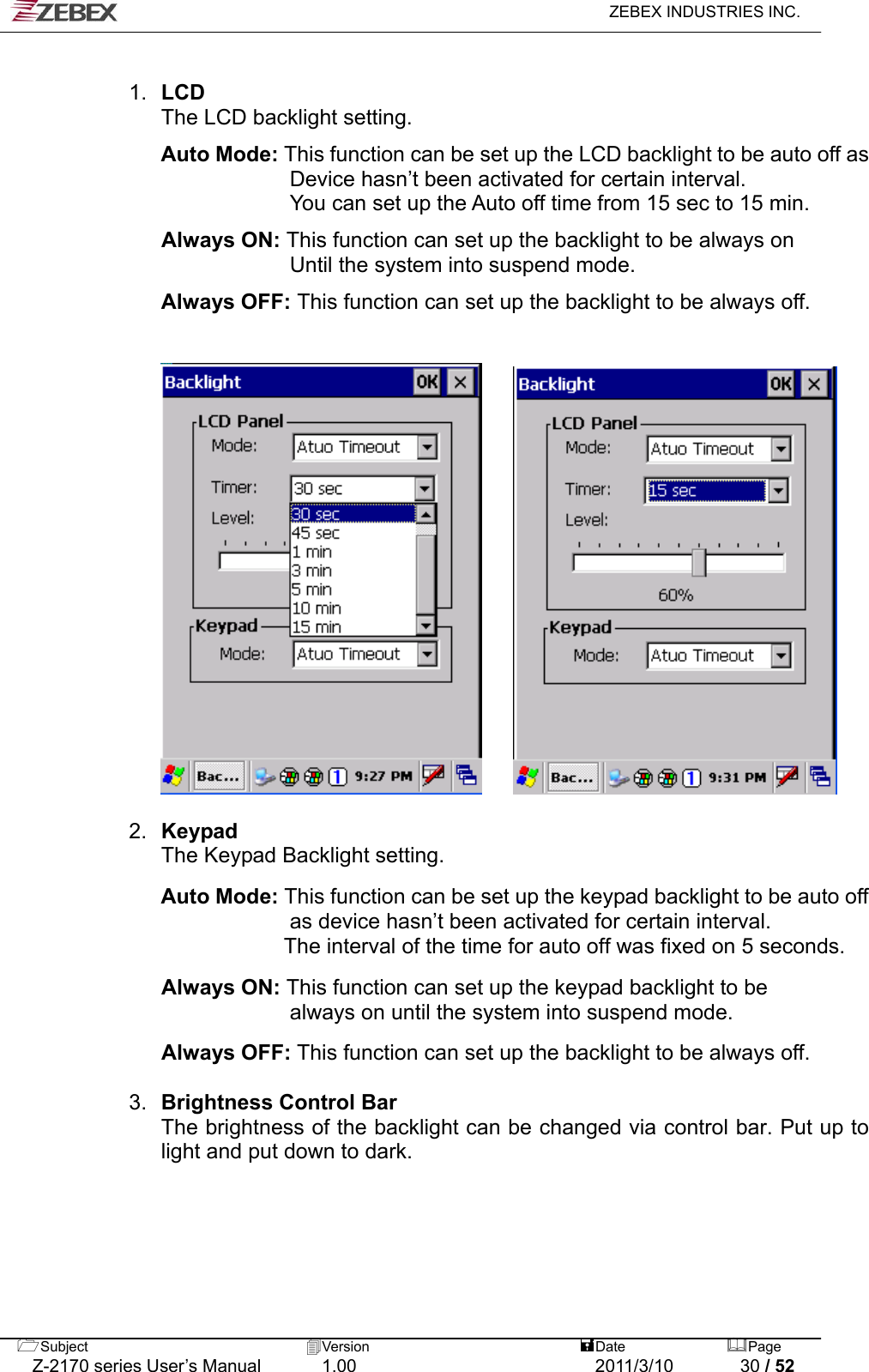   ZEBEX INDUSTRIES INC.   1.  LCD  The LCD backlight setting.  Auto Mode: This function can be set up the LCD backlight to be auto off as Device hasn’t been activated for certain interval. You can set up the Auto off time from 15 sec to 15 min.    Always ON: This function can set up the backlight to be always on   Until the system into suspend mode.  Always OFF: This function can set up the backlight to be always off.         2.  Keypad  The Keypad Backlight setting.  Auto Mode: This function can be set up the keypad backlight to be auto off as device hasn’t been activated for certain interval.   The interval of the time for auto off was fixed on 5 seconds.  Always ON: This function can set up the keypad backlight to be   always on until the system into suspend mode.  Always OFF: This function can set up the backlight to be always off.   3.  Brightness Control Bar The brightness of the backlight can be changed via control bar. Put up to light and put down to dark.      Subject  Version   DatePage   Z-2170 series User’s Manual  1.00  2011/3/10  30 / 52 