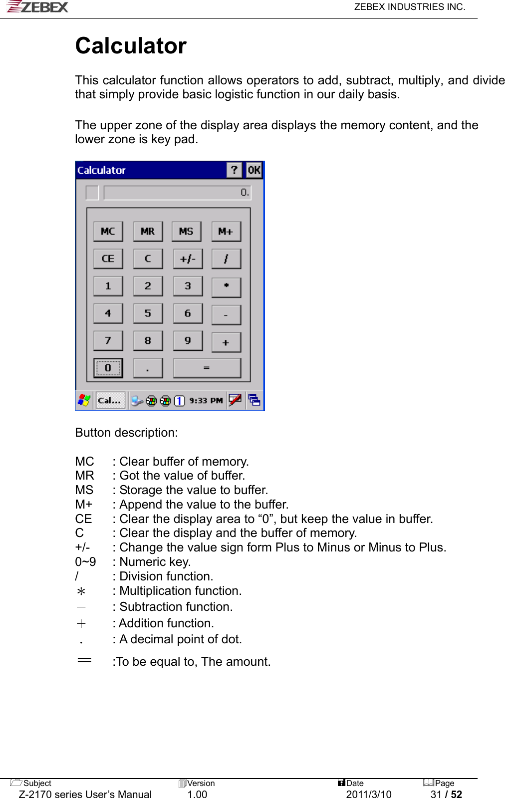   ZEBEX INDUSTRIES INC.  Calculator   This calculator function allows operators to add, subtract, multiply, and divide that simply provide basic logistic function in our daily basis.    The upper zone of the display area displays the memory content, and the lower zone is key pad.    Button description:    MC  : Clear buffer of memory. MR  : Got the value of buffer.   MS  : Storage the value to buffer. M+  : Append the value to the buffer. CE  : Clear the display area to “0”, but keep the value in buffer. C  : Clear the display and the buffer of memory. +/-  : Change the value sign form Plus to Minus or Minus to Plus. 0~9  : Numeric key. /  : Division function.   ＊  : Multiplication function. －  : Subtraction function. ＋ : Addition function.  ﹒  : A decimal point of dot. ＝ :To be equal to, The amount.   Subject  Version   DatePage   Z-2170 series User’s Manual  1.00  2011/3/10  31 / 52 