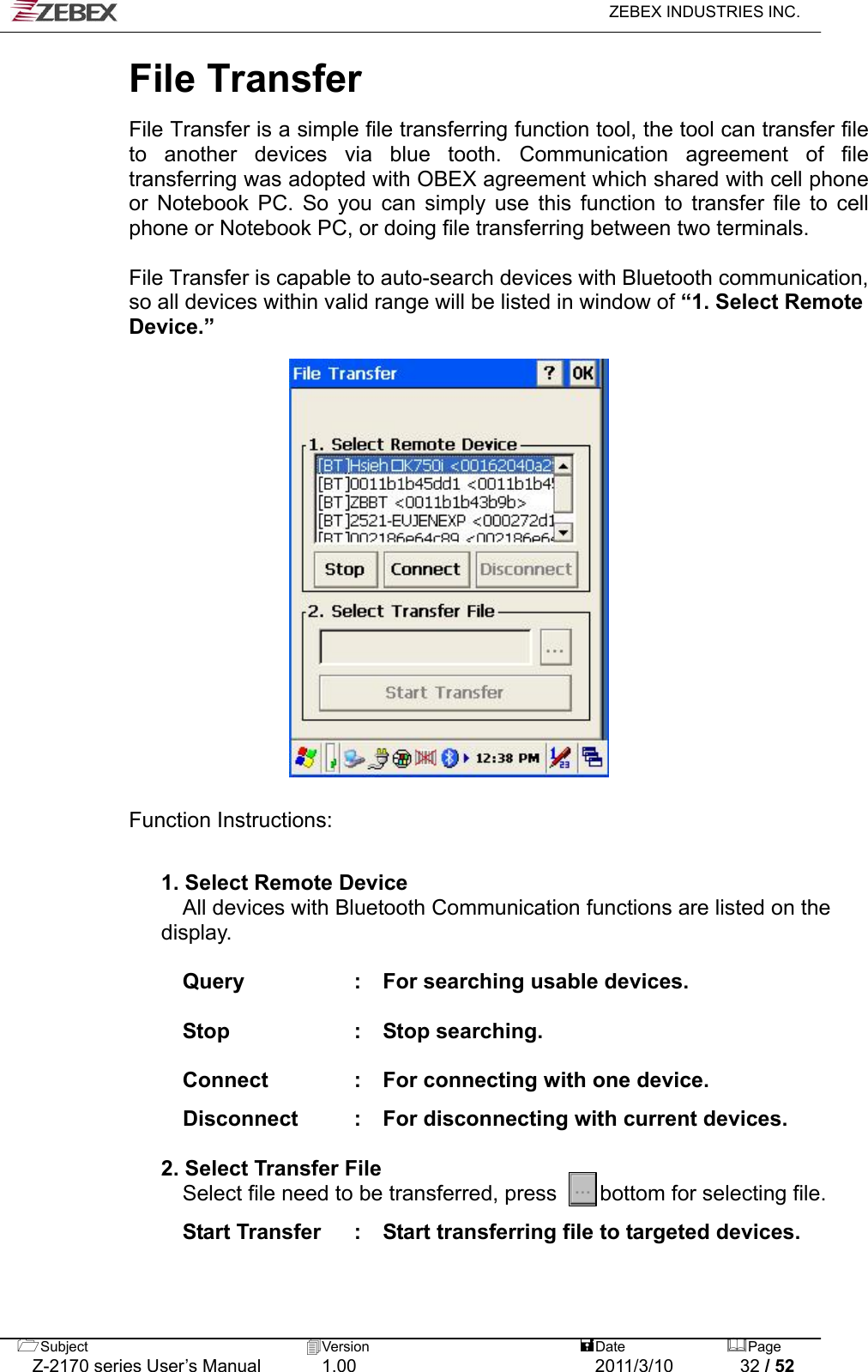   ZEBEX INDUSTRIES INC.  File Transfer  File Transfer is a simple file transferring function tool, the tool can transfer file to another devices via blue tooth. Communication agreement of file transferring was adopted with OBEX agreement which shared with cell phone or Notebook PC. So you can simply use this function to transfer file to cell phone or Notebook PC, or doing file transferring between two terminals.    File Transfer is capable to auto-search devices with Bluetooth communication, so all devices within valid range will be listed in window of “1. Select Remote Device.”                    Function Instructions:   1. Select Remote Device All devices with Bluetooth Communication functions are listed on the display.   Query  :    For searching usable devices.    Stop  :  Stop searching.   Connect  :    For connecting with one device.      Disconnect :  For disconnecting with current devices.    2. Select Transfer File Select file need to be transferred, press    bottom for selecting file.   Start Transfer  :    Start transferring file to targeted devices.      Subject  Version   DatePage   Z-2170 series User’s Manual  1.00  2011/3/10  32 / 52 