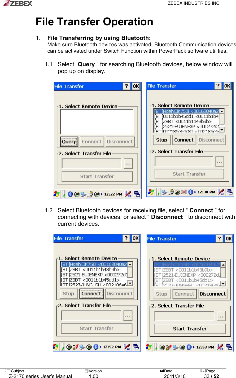   ZEBEX INDUSTRIES INC.  File Transfer Operation    1.  File Transferring by using Bluetooth:     Make sure Bluetooth devices was activated, Bluetooth Communication devices         can be activated under Switch Function within PowerPack software utilities.    1.1  Select “Query “ for searching Bluetooth devices, below window will pop up on display.                         1.2  Select Bluetooth devices for receiving file, select “ Connect ” for connecting with devices, or select “ Disconnect ” to disconnect with current devices.                          Subject  Version   DatePage   Z-2170 series User’s Manual  1.00  2011/3/10  33 / 52 