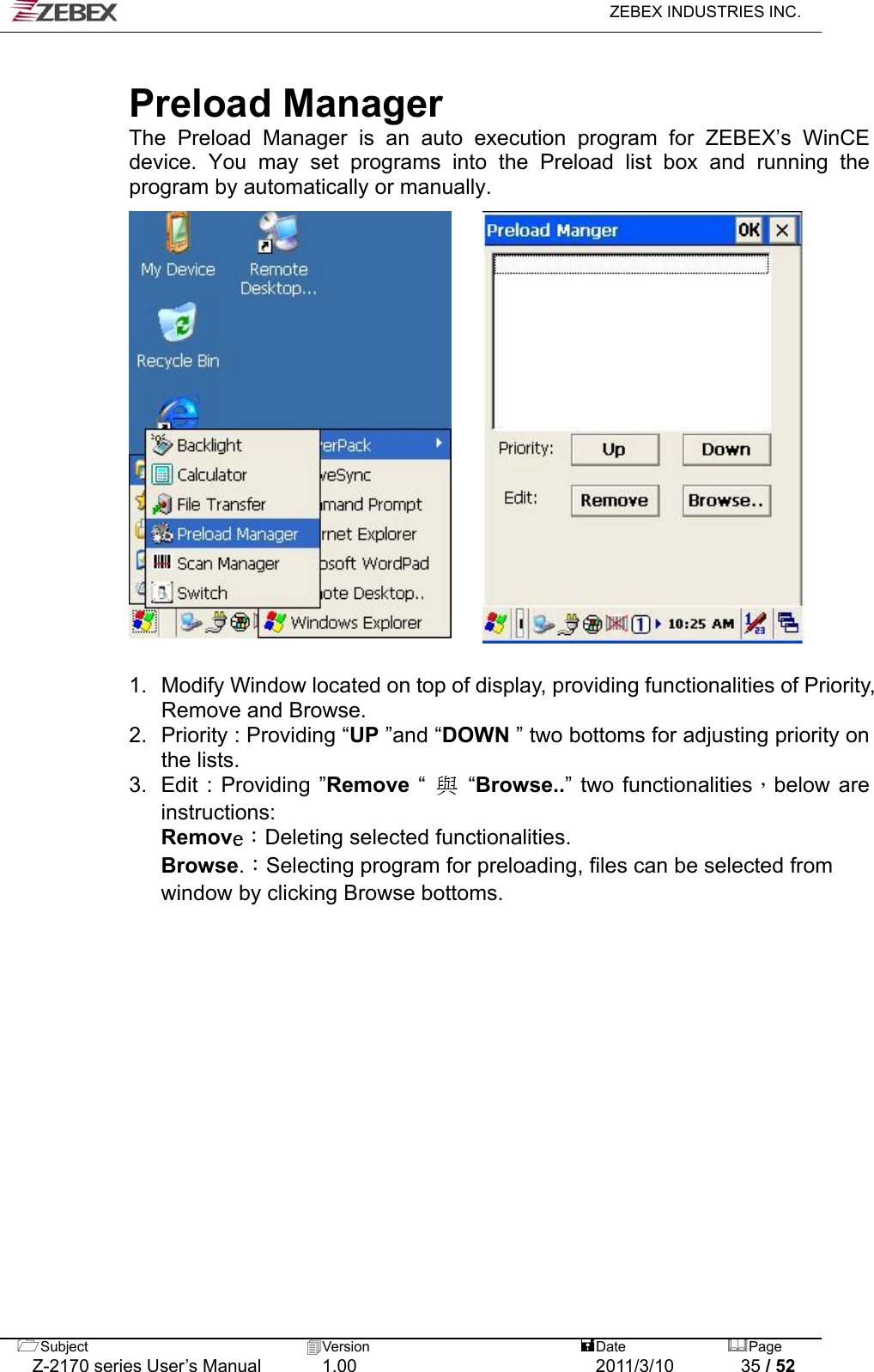   ZEBEX INDUSTRIES INC.   Preload Manager The Preload Manager is an auto execution program for ZEBEX’s WinCE device. You may set programs into the Preload list box and running the program by automatically or manually.                  1.  Modify Window located on top of display, providing functionalities of Priority, Remove and Browse.   2.  Priority : Providing “UP ”and “DOWN ” two bottoms for adjusting priority on the lists.   3.  Edit : Providing ”Remove “ 與 “Browse..” two functionalities，below are instructions:  Remove：Deleting selected functionalities.  Browse.：Selecting program for preloading, files can be selected from   window by clicking Browse bottoms.   Subject  Version   DatePage   Z-2170 series User’s Manual  1.00  2011/3/10  35 / 52 