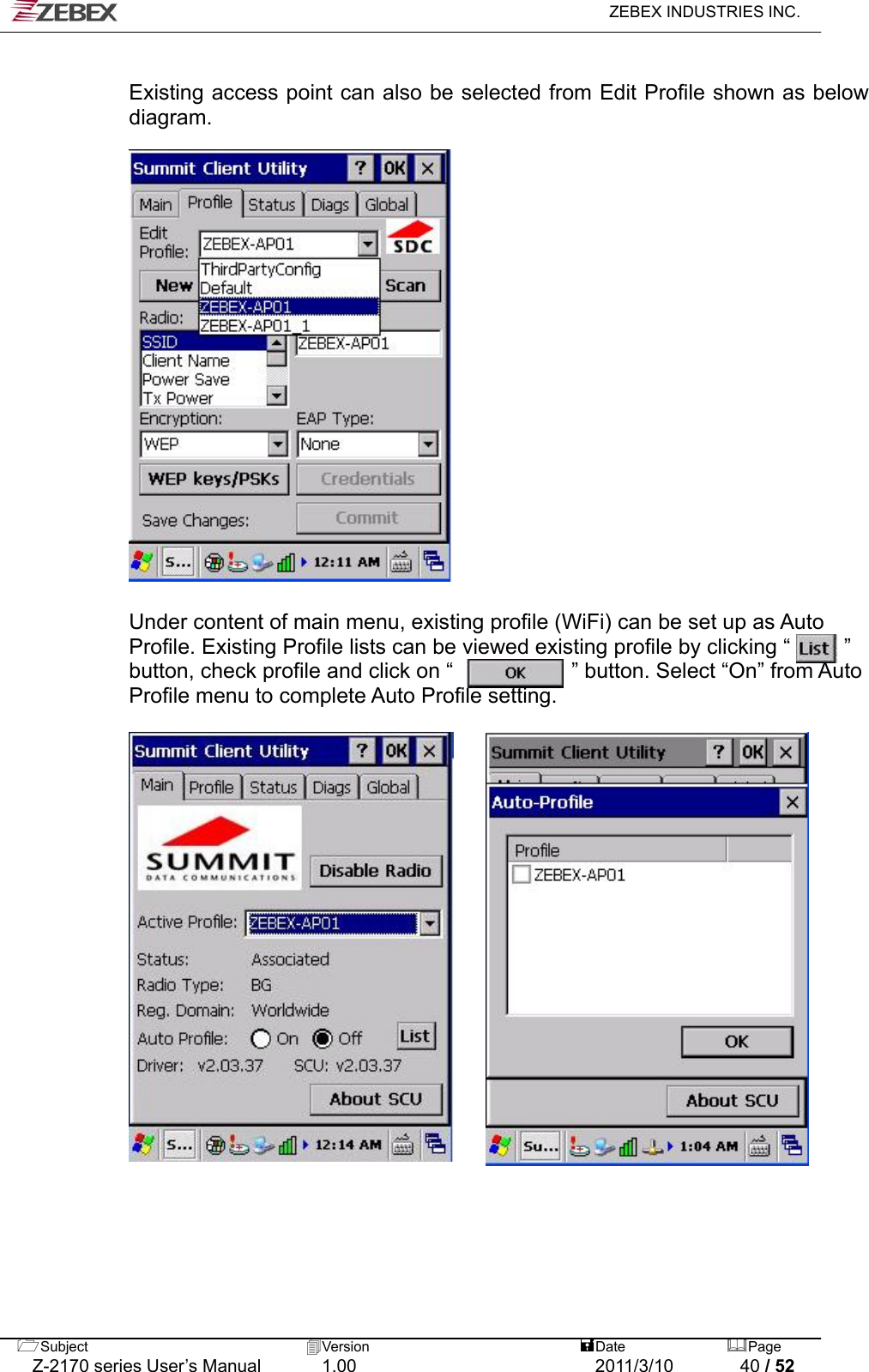   ZEBEX INDUSTRIES INC.   Existing access point can also be selected from Edit Profile shown as below diagram.             Under content of main menu, existing profile (WiFi) can be set up as Auto Profile. Existing Profile lists can be viewed existing profile by clicking “          ” button, check profile and click on “           ” button. Select “On” from Auto Profile menu to complete Auto Profile setting.                     Subject  Version   DatePage   Z-2170 series User’s Manual  1.00  2011/3/10  40 / 52 