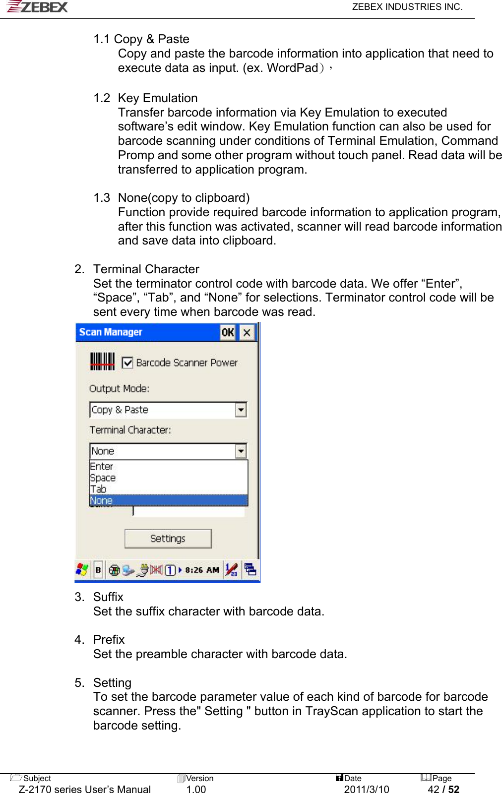   ZEBEX INDUSTRIES INC.  1.1 Copy &amp; Paste         Copy and paste the barcode information into application that need to execute data as input. (ex. WordPad)，  1.2  Key Emulation  Transfer barcode information via Key Emulation to executed software’s edit window. Key Emulation function can also be used for barcode scanning under conditions of Terminal Emulation, Command Promp and some other program without touch panel. Read data will be transferred to application program.  1.3   None(copy to clipboard)   Function provide required barcode information to application program, after this function was activated, scanner will read barcode information and save data into clipboard.    2. Terminal Character Set the terminator control code with barcode data. We offer “Enter”, “Space”, “Tab”, and “None” for selections. Terminator control code will be sent every time when barcode was read.                      3. Suffix Set the suffix character with barcode data.    4. Prefix Set the preamble character with barcode data.  5. Setting To set the barcode parameter value of each kind of barcode for barcode scanner. Press the&quot; Setting &quot; button in TrayScan application to start the barcode setting. Subject  Version   DatePage   Z-2170 series User’s Manual  1.00  2011/3/10  42 / 52 