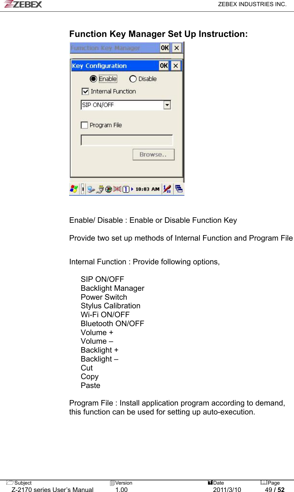   ZEBEX INDUSTRIES INC.   Function Key Manager Set Up Instruction:                     Enable/ Disable : Enable or Disable Function Key  Provide two set up methods of Internal Function and Program File                   Internal Function : Provide following options,                       SIP ON/OFF         Backlight Manager         Power Switch         Stylus Calibration         Wi-Fi ON/OFF         Bluetooth ON/OFF         Volume +         Volume –         Backlight +         Backlight –         Cut         Copy         Paste       Program File : Install application program according to demand,   this function can be used for setting up auto-execution.         Subject  Version   DatePage   Z-2170 series User’s Manual  1.00  2011/3/10  49 / 52  