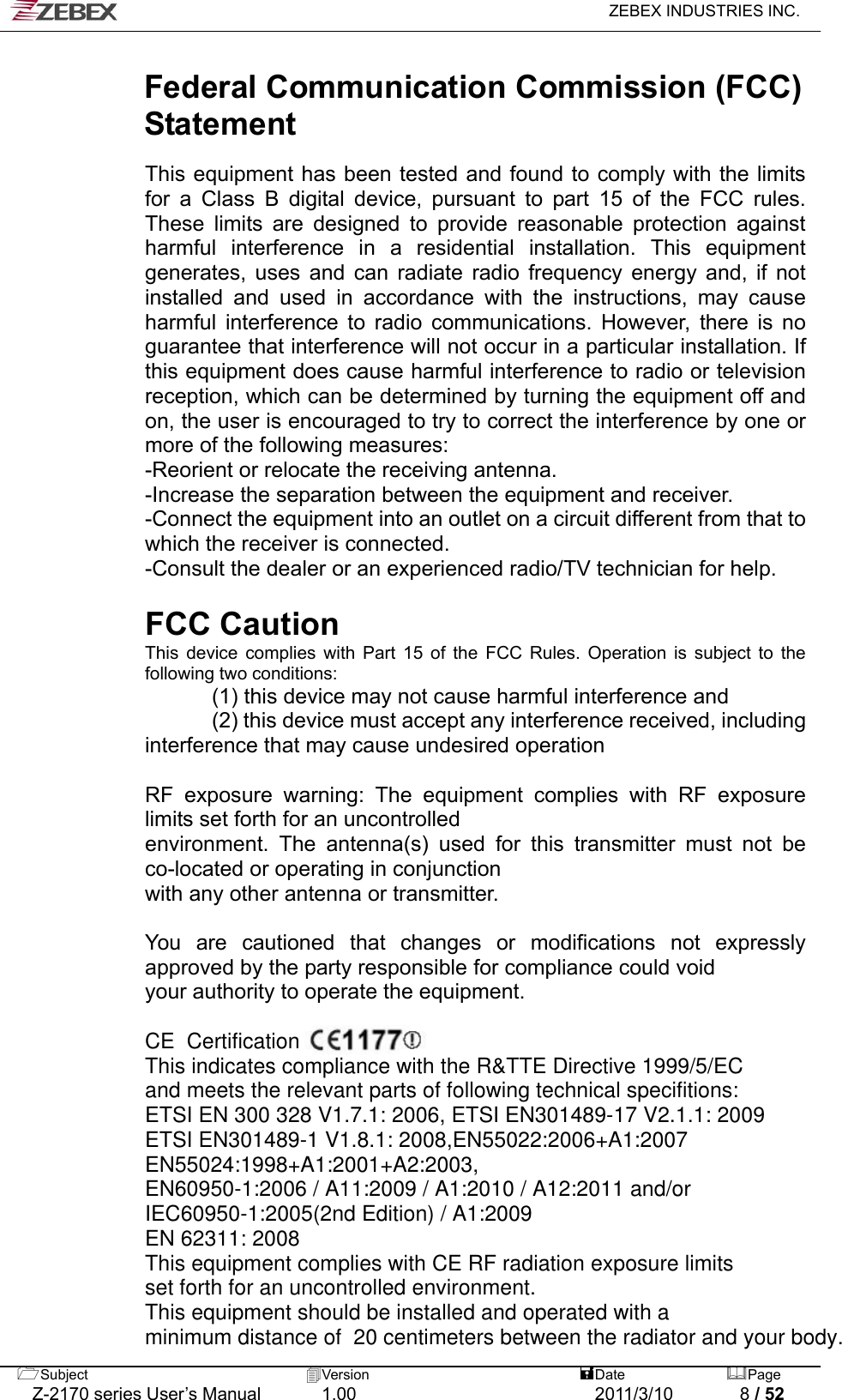   ZEBEX INDUSTRIES INC.  Subject  Version   DatePage   Z-2170 series User’s Manual  1.00  2011/3/10  8 / 52  Federal Communication Commission (FCC) Statement  This equipment has been tested and found to comply with the limits for a Class B digital device, pursuant to part 15 of the FCC rules. These limits are designed to provide reasonable protection against harmful interference in a residential installation. This equipment generates, uses and can radiate radio frequency energy and, if not installed and used in accordance with the instructions, may cause harmful interference to radio communications. However, there is no guarantee that interference will not occur in a particular installation. If this equipment does cause harmful interference to radio or television reception, which can be determined by turning the equipment off and on, the user is encouraged to try to correct the interference by one or more of the following measures:   -Reorient or relocate the receiving antenna.   -Increase the separation between the equipment and receiver.   -Connect the equipment into an outlet on a circuit different from that to which the receiver is connected.   -Consult the dealer or an experienced radio/TV technician for help.    FCC Caution   This device complies with Part 15 of the FCC Rules. Operation is subject to the following two conditions:               (1) this device may not cause harmful interference and               (2) this device must accept any interference received, including interference that may cause undesired operation    RF exposure warning: The equipment complies with RF exposure limits set forth for an uncontrolled   environment. The antenna(s) used for this transmitter must not be co-located or operating in conjunction   with any other antenna or transmitter.    You are cautioned that changes or modifications not expressly approved by the party responsible for compliance could void   your authority to operate the equipment. CE  Certification This indicates compliance with the R&amp;TTE Directive 1999/5/ECand meets the relevant parts of following technical specifitions:ETSI EN 300 328 V1.7.1: 2006, ETSI EN301489-17 V2.1.1: 2009ETSI EN301489-1 V1.8.1: 2008,EN55022:2006+A1:2007EN55024:1998+A1:2001+A2:2003,EN60950-1:2006 / A11:2009 / A1:2010 / A12:2011 and/orIEC60950-1:2005(2nd Edition) / A1:2009EN 62311: 2008This equipment complies with CE RF radiation exposure limitsset forth for an uncontrolled environment.This equipment should be installed and operated with a minimum distance of  20 centimeters between the radiator and your body.