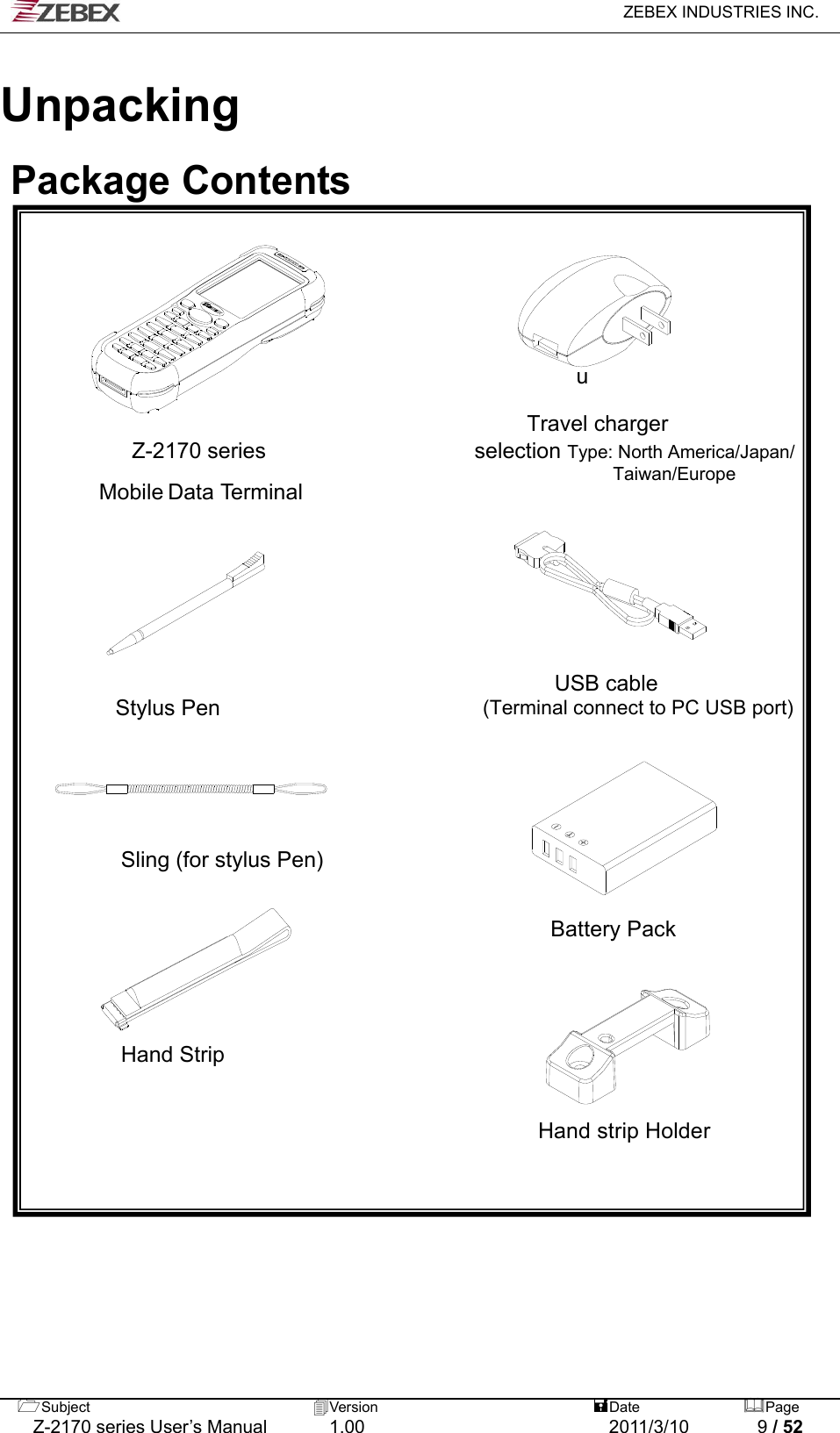   ZEBEX INDUSTRIES INC.  Subject  Version   DatePage   Z-2170 series User’s Manual  1.00  2011/3/10  9 / 52  Unpacking   Package Contents          u  Travel charger  Z-2170 series                   selection Type: North America/Japan/              Taiwan/Europe Mobile Data Terminal                                                                                                                 USB cable  Stylus Pen                        (Terminal connect to PC USB port)                                                                       Sling (for stylus Pen)   Battery Pack       Hand Strip                                     Hand strip Holder  
