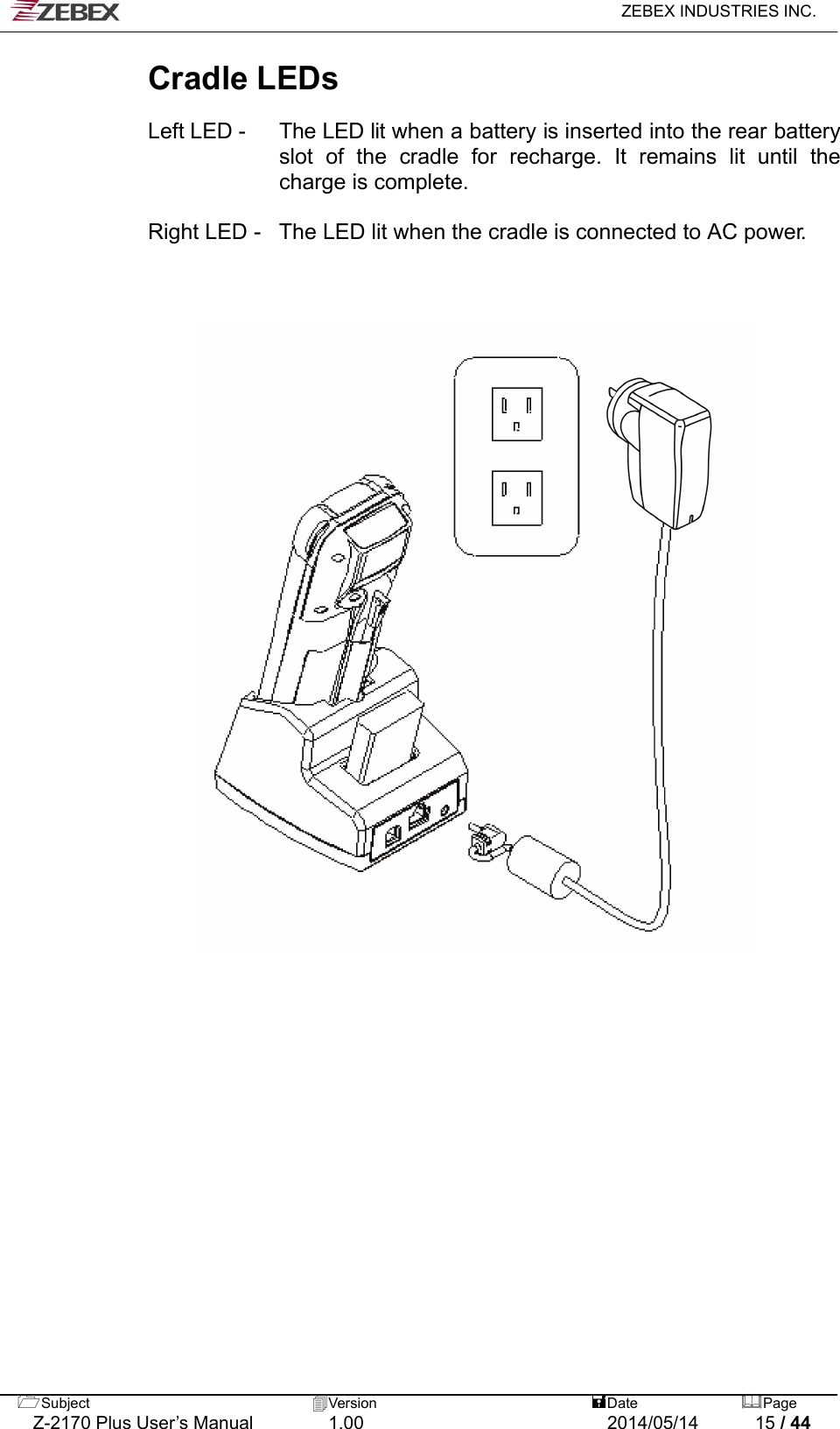   ZEBEX INDUSTRIES INC.  Subject  Version   DatePage   Z-2170 Plus User’s Manual  1.00  2014/05/14  15 / 44 Cradle LEDs  Left LED -    The LED lit when a battery is inserted into the rear battery slot of the cradle for recharge. It remains lit until the charge is complete.  Right LED -   The LED lit when the cradle is connected to AC power.                            