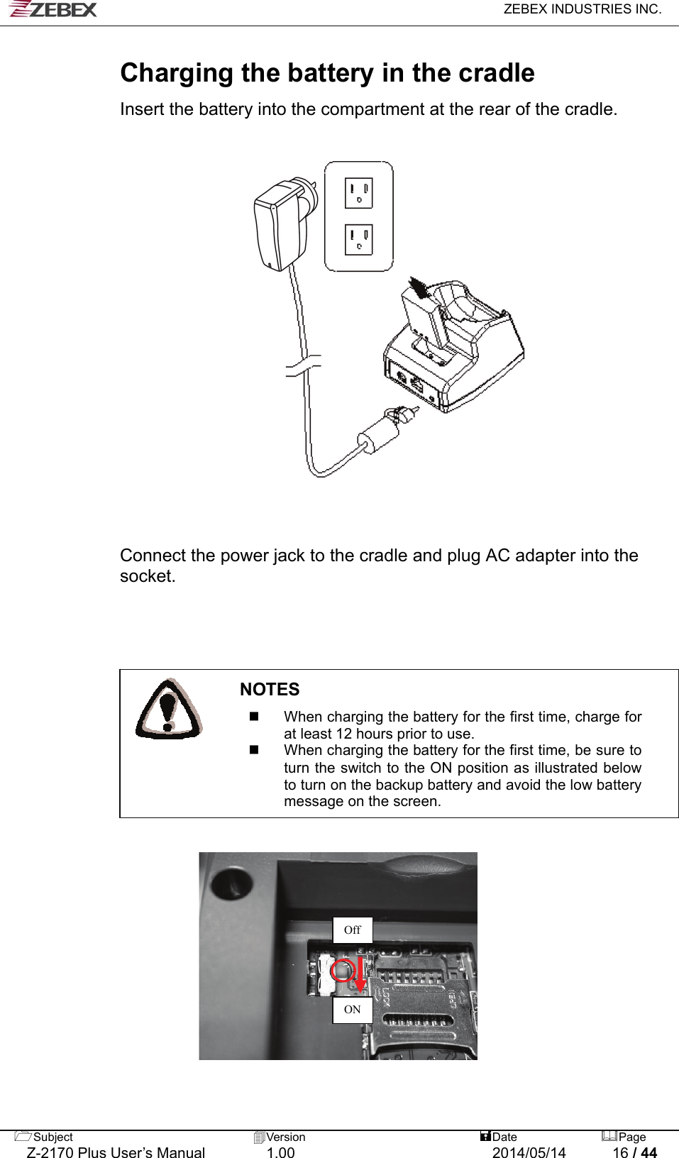   ZEBEX INDUSTRIES INC.  Subject  Version   DatePage  Charging the battery in the cradle  Insert the battery into the compartment at the rear of the cradle.                     Connect the power jack to the cradle and plug AC adapter into the socket.                                           NOTES   When charging the battery for the first time, charge for at least 12 hours prior to use.  When charging the battery for the first time, be sure to turn the switch to the ON position as illustrated below to turn on the backup battery and avoid the low battery message on the screen.       Off ON   Z-2170 Plus User’s Manual  1.00  2014/05/14  16 / 44 