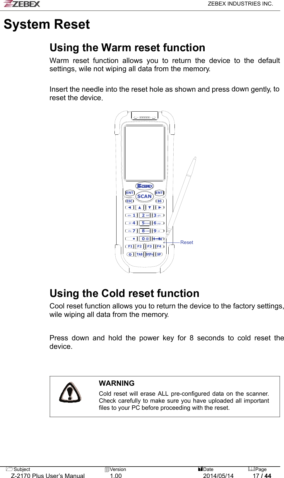   ZEBEX INDUSTRIES INC.  Subject  Version   DatePage   Z-2170 Plus User’s Manual  1.00  2014/05/14  17 / 44 System Reset   Using the Warm reset function Warm reset function allows you to return the device to the default settings, wile not wiping all data from the memory.   Insert the needle into the reset hole as shown and press down gently, to reset the device.   ENTENT0F1 F2 F4F32def 3ghiabc 1vwx8stu 79yzmno4jkl 5pqr6SCAN@Reset                            Using the Cold reset function Cool reset function allows you to return the device to the factory settings, wile wiping all data from the memory.  Press down and hold the power key for 8 seconds to cold reset the device.    WARNING Cold reset will erase ALL pre-configured data on the scanner. Check carefully to make sure you have uploaded all important files to your PC before proceeding with the reset.   