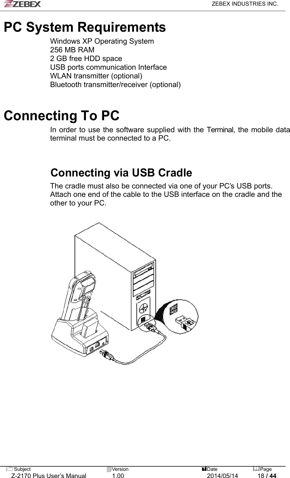   ZEBEX INDUSTRIES INC.  PC System Requirements Windows XP Operating System 256 MB RAM 2 GB free HDD space USB ports communication Interface WLAN transmitter (optional) Bluetooth transmitter/receiver (optional)    Connecting To PC   In order to use the software supplied with the Terminal, the mobile data terminal must be connected to a PC.   Connecting via USB Cradle The cradle must also be connected via one of your PC’s USB ports. Attach one end of the cable to the USB interface on the cradle and the other to your PC.  Subject  Version   DatePage   Z-2170 Plus User’s Manual  1.00  2014/05/14  18 / 44 