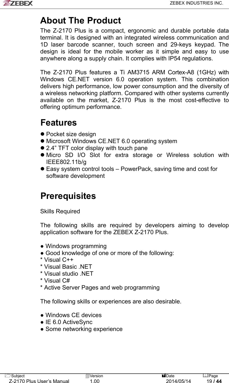   ZEBEX INDUSTRIES INC.  About The Product The Z-2170 Plus is a compact, ergonomic and durable portable data terminal. It is designed with an integrated wireless communication and 1D laser barcode scanner, touch screen and 29-keys keypad. The design is ideal for the mobile worker as it simple and easy to use anywhere along a supply chain. It complies with IP54 regulations.  The Z-2170 Plus features a Ti AM3715 ARM Cortex-A8 (1GHz) with Windows CE.NET version 6.0 operation system. This combination delivers high performance, low power consumption and the diversity of a wireless networking platform. Compared with other systems currently available on the market, Z-2170 Plus is the most cost-effective to offering optimum performance.  Features   Pocket size design  Microsoft Windows CE.NET 6.0 operating system  2.4” TFT color display with touch pane  Micro SD I/O Slot for extra storage or Wireless solution with IEEE802.11b/g  Easy system control tools – PowerPack, saving time and cost for software development   Prerequisites  Skills Required  The following skills are required by developers aiming to develop application software for the ZEBEX Z-2170 Plus.  ● Windows programming   ● Good knowledge of one or more of the following:   * Visual C++   * Visual Basic .NET   * Visual studio .NET * Visual C#     * Active Server Pages and web programming     The following skills or experiences are also desirable.  ● Windows CE devices   ● IE 6.0 ActiveSync   ● Some networking experience  Subject  Version   DatePage   Z-2170 Plus User’s Manual  1.00  2014/05/14  19 / 44 