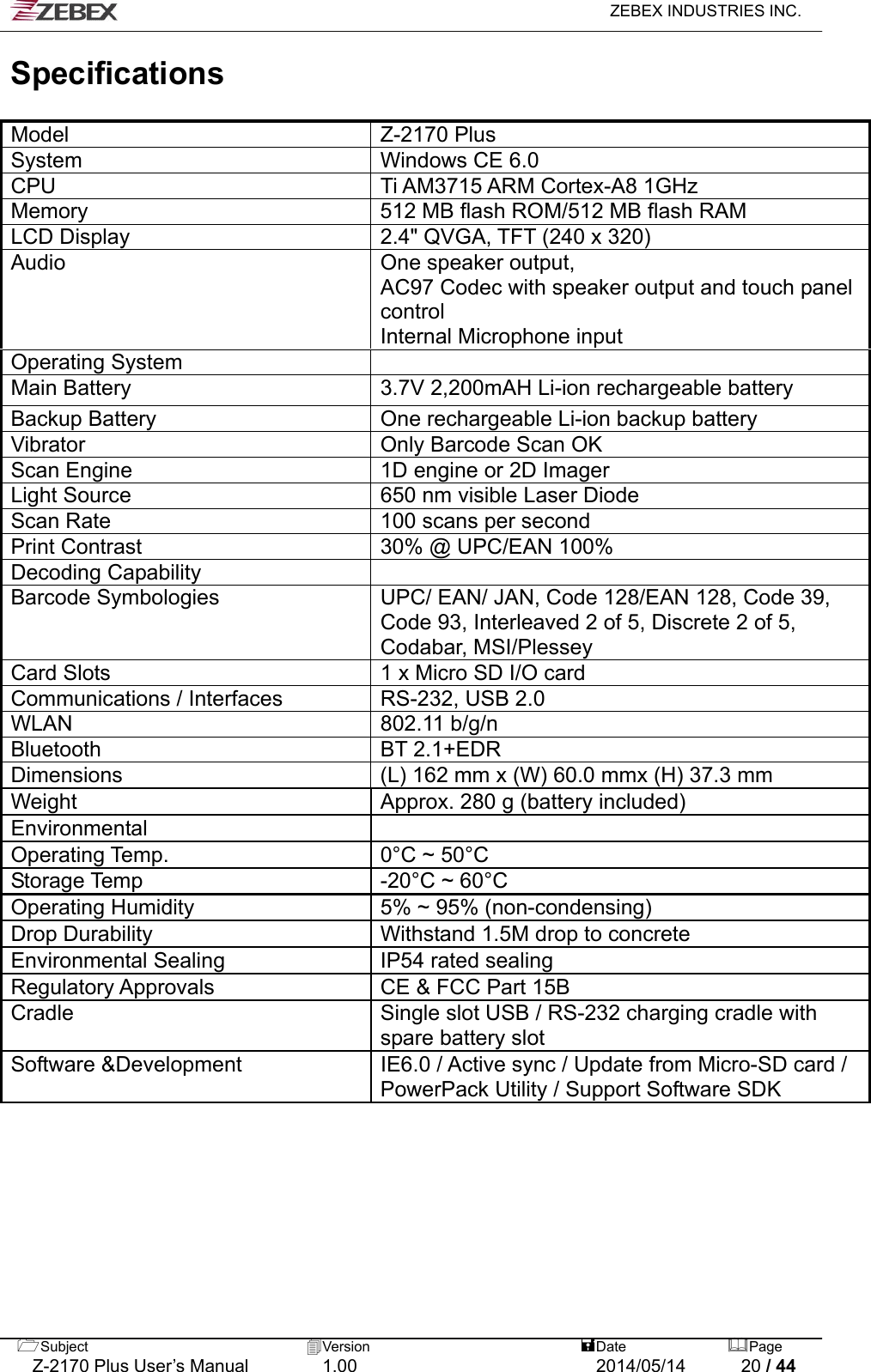   ZEBEX INDUSTRIES INC.  Subject  Version   DatePage   Z-2170 Plus User’s Manual  1.00  2014/05/14  20 / 44 Specifications  Model Z-2170 Plus System  Windows CE 6.0 CPU  Ti AM3715 ARM Cortex-A8 1GHz Memory  512 MB flash ROM/512 MB flash RAM LCD Display  2.4&quot; QVGA, TFT (240 x 320) Audio  One speaker output,   AC97 Codec with speaker output and touch panel control Internal Microphone input Operating System   Main Battery  3.7V 2,200mAH Li-ion rechargeable battery Backup Battery  One rechargeable Li-ion backup battery Vibrator  Only Barcode Scan OK Scan Engine  1D engine or 2D Imager   Light Source  650 nm visible Laser Diode Scan Rate  100 scans per second   Print Contrast  30% @ UPC/EAN 100% Decoding Capability   Barcode Symbologies  UPC/ EAN/ JAN, Code 128/EAN 128, Code 39, Code 93, Interleaved 2 of 5, Discrete 2 of 5, Codabar, MSI/Plessey   Card Slots  1 x Micro SD I/O card Communications / Interfaces  RS-232, USB 2.0 WLAN 802.11 b/g/n Bluetooth BT 2.1+EDR Dimensions  (L) 162 mm x (W) 60.0 mmx (H) 37.3 mm Weight  Approx. 280 g (battery included) Environmental  Operating Temp.  0°C ~ 50°C Storage Temp  -20°C ~ 60°C Operating Humidity  5% ~ 95% (non-condensing) Drop Durability  Withstand 1.5M drop to concrete Environmental Sealing IP54 rated sealing Regulatory Approvals  CE &amp; FCC Part 15B Cradle  Single slot USB / RS-232 charging cradle with spare battery slot Software &amp;Development  IE6.0 / Active sync / Update from Micro-SD card / PowerPack Utility / Support Software SDK  