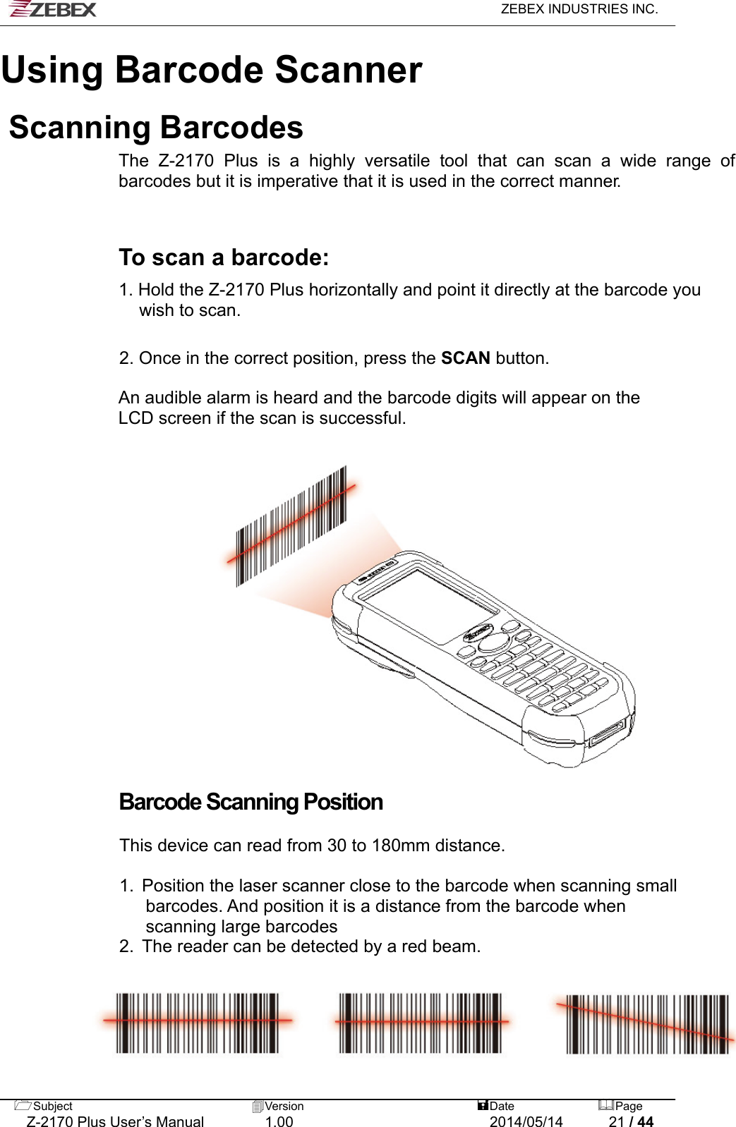   ZEBEX INDUSTRIES INC.  Subject  Version   DatePage   Z-2170 Plus User’s Manual  1.00  2014/05/14  21 / 44 Using Barcode ScannerScanning Barcodes The Z-2170 Plus is a highly versatile tool that can scan a wide range of barcodes but it is imperative that it is used in the correct manner.    To scan a barcode:  1. Hold the Z-2170 Plus horizontally and point it directly at the barcode you wish to scan.   2. Once in the correct position, press the SCAN button.  An audible alarm is heard and the barcode digits will appear on the LCD screen if the scan is successful.                   Barcode Scanning Position  This device can read from 30 to 180mm distance.  1.  Position the laser scanner close to the barcode when scanning small   barcodes. And position it is a distance from the barcode when   scanning large barcodes 2.  The reader can be detected by a red beam. 